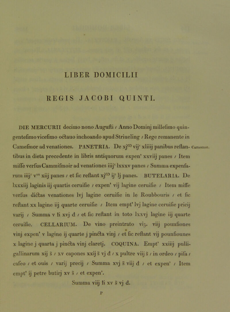 REGIS JACOBI QUINTI. DIE MERCURII decimo nono Augiilli / AnnoDominj millelimo qiiin- gentefimo viceiimo odlauo inchoando apud Striueling / Rege remanente in Camefmor ad venationes. PANETRIA. De xj^ vij' xliiij panibus rellan- Camesmor. tibus in dieta precedente in libris antiquorum expen’ xxviij panes / Item milTe verfusCammifmoir ad venationes inj*^ Ixxxv panes / Summa expenfa- rum iiij v’^* xiij panes / et fic reflant xj^ ij' Ij panes. BUTELARIA. De Ixxxiij laginis iij quartis ceruifie / expen’ vij lagine ceruifie / Item mifle verfiis diilitas venationes Ivj lagine ceruifie in le Roubbouris / et fic reflant xx lagine iij quarte ceruifie / Item empt’ Ivj lagine ceruifie pricij varij / Summa v ti xvj d / et fic reflant in toto Ixxvj lagine iij quarte ceruifie. CELLARIUM. De vino preintrato vi3. viij pounfiones vinj expen’ v lagine ij quarte j pin6la vinj / et fic reflant vij pounfiounes X lagine j quarta j pin6la vinj claretj. COQUINA. Empt’ xxiiij pulli- gallinarum xij s / xv capones xxij s vj d / x pultre viij s / in ordeo / pila / caleo / et ouis / varij precij / Summa xvj s viij d / et expen’ / Item empt’ ij petre butirj xv s / et expen’. Summa viij ti xv s vj d. r