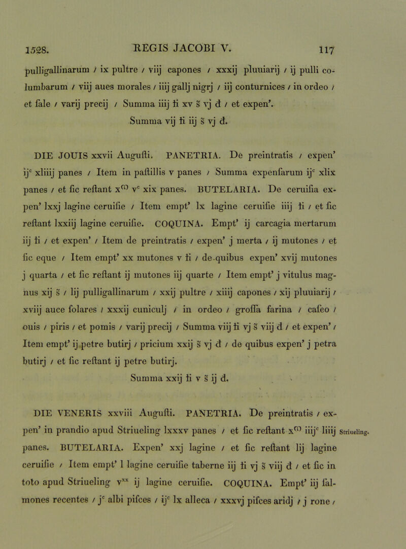 puIUgallinarum i ix pultre / viij capones / xxxij pluiiiarij / ij pulli co- lumbarum / viij aues morales / iiij gallj nigrj / iij conturnices / in ordeo / et fale / varij precij / Summa iiij ti xv s vj d / et expen*. Summa vij ti iij s vj d. DIE JOUIS xxvii Augufli. PANETRIA. De preintratis / expen’ ij' xliiij panes / Item in paftillis v panes / Summa expenfarum ij' xlix panes / et lic reflant v' xix panes. BUTELARIA. De ceruiiia ex- pen’ Jxxj lagine ceruilie / Item empt’ Ix lagine ceruifie iiij ii / et llc reflant Ixxiij lagine ceruifie. COQUINA. Empt’ ij carcagia mertarum iij ti / et expen’ / Item de preintratis / expen’ j merta / ij mutones / et lic eque / Item empt’ xx mutones v ii / de .quibus expen’ xvij mutones j quarta / et lic reflant ij mutones iij quarte / Item empt’ j vitulus mag- nus xij s / Iij pulligallinarum / xxij pultre / xiiij capones / xij pluuiarij / xviij auce folares / xxxij cuniculj / in ordeo / grolTa farina / cafeo / ouis / piris / et pomis / varij precij / Summa viij ti vj s viij d / et expen’ / Item empt’ ij.petre butirj / pricium xxij s vj d / de quibus expen’ j petra butirj / et fic reflant ij petre butirj. Summa xxij ii v s ij d. ^ • DIE VENERIS xxviii Augufli. PANETRIA. De preintratis / ex- pen’ in prandio apud Striueling Ixxxv panes / et lic reflant iiij' liiij Striueling. panes. BUTELARIA. Expen’ xxj lagine / et lic reflant Iij lagine ceruilie / Item empt’ 1 lagine ceruifie taberne iij ti vj s viij d / et lic in toto apud Striueling v’^’' ij lagine ceruifie. COQUINA. Empt’ iij fal- mones recentes / j' albi pifces / ij' Ix alleca / xxxvj pifces aridj / j rone /