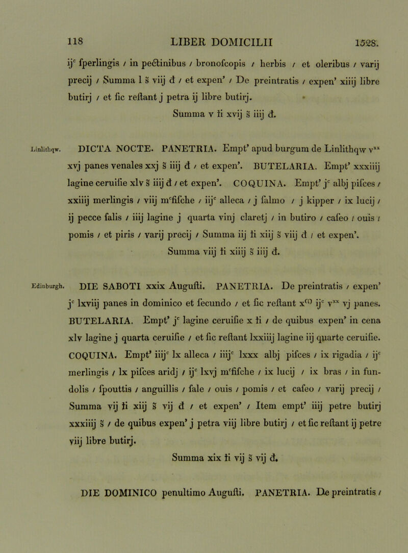 Linlithqw. Edinburgh. ij' fperlingis / in pe6linibus / bronofcopis / herbis / et oleribus / varij precij / Summa 1 s viij d / et expen* / De preintratis / expen’ xiiij libre butirj / et fic reflant j petra ij libre butirj. Summa v ii xvij s iiij d. DICTA NOCTE. PANETRIA. Empt’ apud burgum de Linlithqw v'* xvj panes venales xxj s iiij d / et expen’. BUTELARIA. Empt’ xxxiiij lagine ceruilie xlv s iiij d / et expen*. COQUINA. Empt’ j albj pifces / xxiiij merlingis / viij m'^fifche / iij' alleca / j falmo / j kipper / ix lucij / ij pecce falis / iiij lagine j quarta vinj claretj / in butiro / caleo / ouis i pomis / et piris / varij precij / Summa iij ii xiij s viij d / et expen’. Summa viij ii xiiij s iiij d. DIE SABOTI xxix Augulli. PANETRIA. De preintratis / expen’ j' Ixviij panes in dominico et fecundo / et fic reflant x^ ij* v’'' vj panes. BUTELARIA. Empt* j' lagine ceruifie x ii / de quibus expen* in cena xlv lagine j quarta ceruifie / et fic reflant Ixxiiij lagine iij quarte ceruifie. COQUINA. Empt* iiij' Ix alleca / iiij' Ixxx albj pifces / ix rigadia / ij' merlingis / Ix pifces aridj / ij' Ixvj m'fifche / ix lucij / ix bras / in fun- dolis / Ipouttis / anguillis / fale / ouis / pomis / et cafeo / varij precij / Summa vij ii xiij s vij d / et expen* / Item empt* iiij petre butirj xxxiiij s / de quibus expen* j petra viij libre butirj / et fic reflant ij petre viij libre butirj. Summa xix ii vij s vij d. DIE DOMINICO penultimo Augulli. PANETRIA. De preintratis /