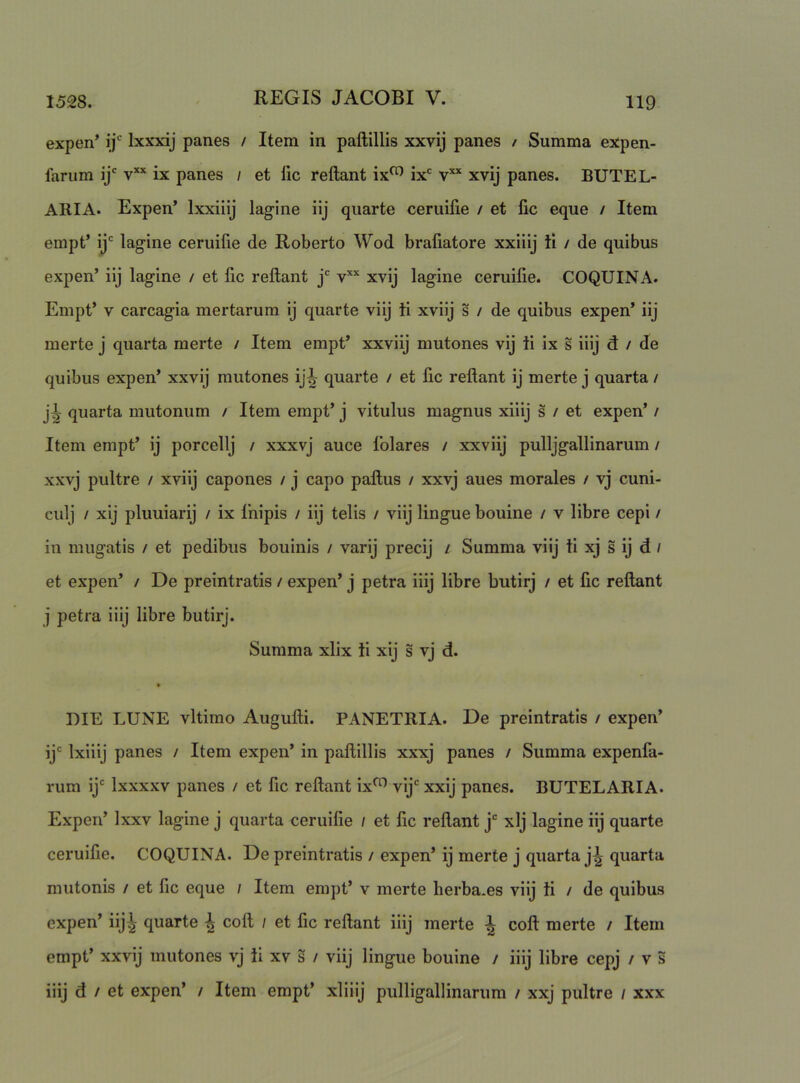 expen* ij' Ixxxij panes / Item in paftillis xxvij panes / Summa expen- farum ij' v** ix panes / et lic reflant ix^ ix' xvij panes. BUTEL- ARIA. Expen’ Ixxiiij lagine iij quarte ceruilie / et fic eque / Item empt’ ij' lagine ceruifie de Roberto Wod brafiatore xxiiij ti / de quibus expen’ iij lagine / et fic reflant j xvij lagine ceruilie. COQUINA. Empt’ V carcagia mertarum ij quarte viij ii xviij s / de quibus expen’ iij merte j quarta merte / Item empt* xxviij mutones vij ii ix s iiij d / de quibus expen’ xxvij mutones ij^ quarte / et lic reflant ij merte j quarta / j^ quarta mutonum / Item empt’ j vitulus magnus xiiij s / et expen’ / Item empt’ ij porcellj / xxxvj auce Iblares / xxviij pulljgallinarum / xxvj pultre / xviij capones / j capo paflus / xxvj aues morales / vj cuni- culj / xij pliiuiarij / ix Ihipis / iij telis / viij lingue bouine / v libre cepi / in miigatis / et pedibus bouinis / varij precij / Summa viij ii xj s ij d / et expen’ / De preintratis / expen’ j petra iiij libre butirj / et fic reflant j petra iiij libre butirj. Summa xlix ti xij s vj d. t DIE LUNE vltimo Augufli. PANETRIA. De preintratis / expen’ ij' Ixiiij panes / Item expen’ in paflillis xxxj panes / Summa expenfa- rum ij' Ixxxxv panes / et fic reflant ix^ vij' xxij panes. BUTELARIA. Expen’ Ixxv lagine j quarta ceruifie / et fic reflant j' xlj lagine iij quarte ceruifie. COQUINA. De preintratis / expen’ ij merte j quarta j^ quarta mutonis / et fic eque / Item empt’ v merte herba.es viij ii / de quibus expen’ iij^ quarte ^ cofl / et fic reflant iiij merte ^ cofl merte / Item empt’ xxvij mutones vj ii xv S / viij lingue bouine / iiij libre cepj / v 5 iiij d / et expen’ / Item empt’ xliiij pulligallinanim / xxj pultre / xxx