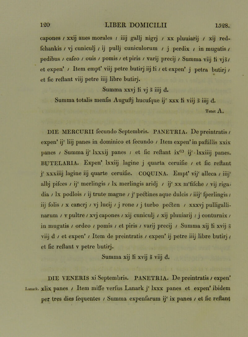 capones / xxij aues morales / iiij gallj nigrj / xx pluuiarij / xij red- fchankis / vj cuniculj / ij pullj cuniculorum / j perdix / in mugatis / pedibus / cafeo / ouis / pomis / et piris / varij precij / Summa vilj ti vjs/ et expen’ / Item empt’ viij petre butirj iij ti / et expen’ j petra butirj / et fic reflant viij petre iiij libre butirj. Summa xxvj ti vj s iiij d. Summa totalis menfis Auguflj hucufque ij“ xxx ti viij s iiij d. Tenet A. DIE MERCURII fecundo Septembris. PANETRIA. De preintratis / expen’ ij' Iiij panes in dominico et fecundo / Item expen’ in paflillis xxix panes / Summa ij' Ixxxij panes / et lic reflant ix^^ ij' • Ixxiiij panes. BUTELARIA. Expen’ Ixxiij lagine j quarta ceruifie / et lic reflant j' xxxiiij lagine iij quarte ceruifie. COQUINA. Empt’ vij' alleca / iiij' albj pifces / ij' merlingis / Ix merlingis aridj / ij' xx m'filche / vij riga- dia / Ix podlois / ij trute magne / j' pedlines aque dulcis / iiij' Iperlingis / iij folis / X cancrj / vj lucij / j rone / j turbo pe6len / xxxvj pulligalli- narum / v pultre / xvj capones / xij cuniculj i xij pluuiarij / j conturnix / in mugatis / ordeo / pomis / et piris / varij precij / Summa xij ti xvij s viij d / et expen’ / Item de preintratis / expen’ ij petre iiij libre butirj ^ et fic reflant v petre butirj. Summa xij ti xvij s viij d. DIE VENERIS xi Septembris. PANETRIA. De preintratis / expen’ Lanark. xlix panes / Item mifl‘e verfus Lanark j' Ixxx panes et expen’ ibidem per tres dies lequentes / Summa expenfarum ij' ix panes / et fic reflant