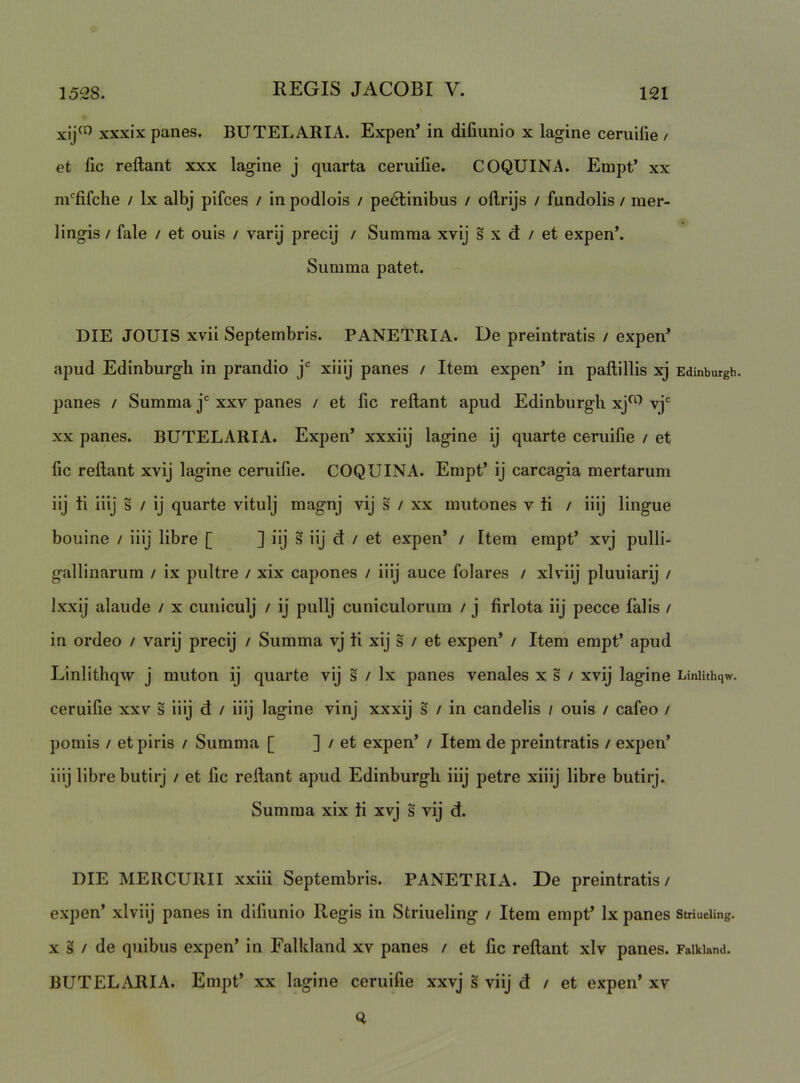 xij^^ xxxix panes. BUTELARIA. Expen* in difiunio x lagine ceruilie / et lic reflant xxx lagine j quarta ceruilie. COQUINA. Empt’ xx m^fifche / Ix albj pifces / in podlois / pedlinibus / oflrijs / fundolis / mer- lingis / fale / et ouis / varij precij / Summa xvij s x d / et expen’. Summa patet. DIE JOUIS xvii Septembris. PANETRIA. De preintratis / expen^ apud Edinburgli in prandio j* xiiij panes / Item expen’ in paflillis xj Edinburgh. panes / Summa j xxv panes / et fic reflant apud Edinburgh xj^^ vj XX panes. BUTELARIA. Expen’ xxxiij lagine ij quarte ceruilie / et fic reflant xvij lagine ceruifie. COQUINA. Empt’ ij carcagia mertarum iij ti iiij s / ij quarte vitulj magnj vij s / xx mutones v ii / iiij lingue bouine / iiij libre [ ] iij s iij d / et expen’ / Item empt’ xvj pulli- gallinarum / ix pultre / xix capones / iiij auce folares / xlviij pluuiarij / Ixxij alaude / x cuniculj / ij pullj cuniculorum / j firlota iij pecce falis / in ordeo / varij precij / Summa vj ii xij s / et expen’ / Item empt’ apud Linlithqw j muton ij quarte vij s / Ix panes venales x s / xvij lagine Liniithqw. ceruifie xxv s iiij d / iiij lagine vinj xxxij s / in candelis / ouis / cafeo / pomis / et piris / Summa [ ] / et expen’ / Item de preintratis / expen’ iiij libre butirj / et fic reflant apud Edinburgli iiij petre xiiij libre butirj. Summa xix ii xvj s vij d. DIE MERCURII xxiii Septembris. PANETRIA. De preintratis / expen’ xlviij panes in difiunio Regis in Striueling / Item empt’ Ix panes stnueiing. X s / de quibus expen’ in Falkland xv panes / et fic reflant xlv panes. Faikiand. BUTELARIA. Empt’ xx lagine ceruifie xxvj s viij d / et expen’ xv