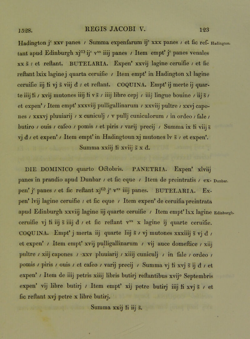 Hadington j xxv panes / Summa expenfarum ij' xxx panes / et lic ref- Hadington. tant apud Edinburgh xj^ ij' iiij panes / Item empt’ j' panes venales XX s / et rellant. BUTE LARIA. Expen* xxvij lagine ceruifie / et lic reftant Ixix lagine j quarta ceruifie / Item empt’ in Hadington xl lagine ceruifie iij ti vj s viij d / et reftant. COQUINA. Empt’ ij merte ij quar- te iilj ii / xvij mutones iiij ii v s / iiij libre cepj / iiij lingue bouine / iij s / et expen’ / Item empt’ xxxviij pulligallinarum / xxviij pultre / xxvj capo- nes / xxxvj pluuiarij / x cuniculj / v pullj cuniculorum / in ordeo / fale / butiro / ouis / cafeo / pomis / et piris / varij precij / Summa ix ii viij s vj d / et expen’ / Item empt’ in Hadingtoun xj mutones Iv s / et expen’. Summa xxiij ii xviij S x d. DIE DOMINICO quarto 06lobris. PANETRIA. Expen’ xlviij panes in prandio apud Dunbar / et fic eque / Item de preintratis / ex- Dunbar. peii’ j* panes / et fic reftant xj^ j* v’* iiij panes. BUTELARIA. Ex- pen’ Ivij lagine ceruifie / et fic eque / Item expen’ de ceruifia preintrata apud Edinburgh xxviij lagine iij quarte ceruifie / Item empt’ Ixx lagine Edinburgh. ceruifie vj ii iij s iiij d / et fic reftant v*’' x lagine ij quarte ceruifie. COQUINA. Empt’j merta iij quarte Iiij s / vj mutones xxxiiij s vj d / et expen’ / Item empt’ xvij pulligallinarum / vij auce domeftice / xiij pultre / xiij capones / -xxv pluuiarij / xiiij cuniculj / in fale / ordeo / pomis / piris / ouis / et caleo / varij precij / Summa vj ii xvj s ij d / et expen’ / Item de iiij petris xiiij libris butirj reflantibus xvij® Septembris expen’ vij libre butirj / Item empt’ xij petre butirj iiij ii xvj s / et fic reftant xvj petre x libre butirj. Summa xxij ii iij s.