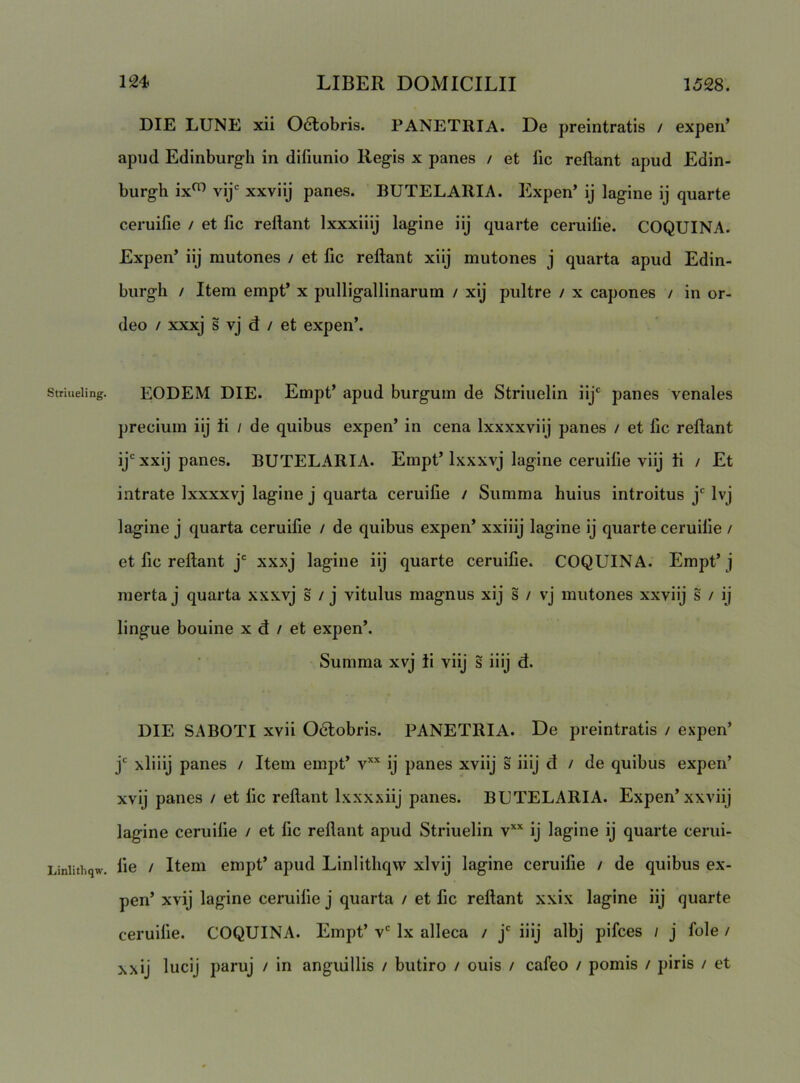 Striueling. Linlitliqw. DIE LUNE xii 06lobris. PANETRIA. De preintratis / experi’ apud Edinburgli in difiunio Regis x panes / et fic reflant apud Edin- burgh ix^ vij' xxviij panes. BUTELARIA. Expen’ ij lagine ij quarte ceruifie / et fic refiant Ixxxiiij lagine iij quarte ceruilie. COQUINA. Expen’ iij mutones / et fic refiant xiij mutones j quarta apud Edin- burgli / Item empt’ x pulligallinarum / xij pultre / x capones / in or- deo / xxxj s vj d / et expen’. EODEM DIE. Empt’ apud burgum de Striuelin iij' panes venales precium iij ii / de quibus expen’ in cena Ixxxxviij panes / et fic refiant ij' xxij panes. BUTELARIA. Empt’ Ixxxvj lagine ceruifie viij ii / Et intrate Ixxxxvj lagine j quarta ceruifie / Summa huius introitus j' Ivj lagine j quarta ceruifie / de quibus expen’ xxiiij lagine ij quarte ceruifie / et fic refiant j' xxxj lagine iij quarte ceruifie. COQUINA. Empt’j merta j quarta xxxvj s / j vitulus magnus xij s / vj mutones xxviij s / ij lingue bouine x d / et expen’. Summa xvj ii viij s i iij d. DIE SABOTI xvii 06tobris. PANETRIA. De preintratis / expen’ j' xliiij panes / Item empt’ v’'' ij panes xviij s iiij d / de quibus expen’ xvij panes / et fic refiant Ixxxxiij panes. BUTELARIA. Expen’xxviij lagine ceruifie / et fic refiant apud Striuelin v*’' ij lagine ij quarte cerui- fie / Item empt’ apud Linlithqw xlvij lagine ceruifie / de quibus ex- pen’ xvij lagine ceruifie j quarta / et fic refiant xxix lagine iij quarte ceruifie. COQUINA. Empt’ v' Ix alleca / j' iiij albj pifces / j fole / xxij lucij paruj / in anguillis / butiro / ouis / cafeo / pomis / piris / et