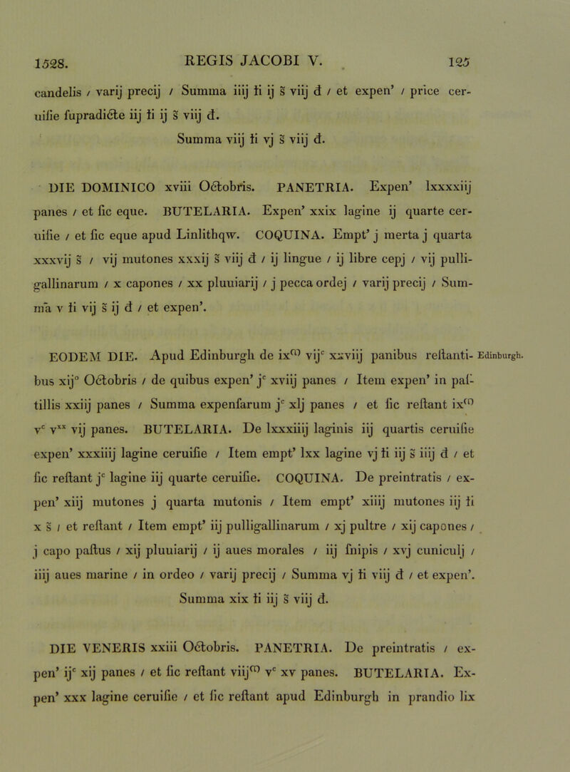 candelis / varij precij / Summa iiij ti ij s viij d / et expen’ / price cer- iiilie fupradi6le iij ii ij s viij d. ' Summa viij ti vj s viij d. DIE DOMINICO xviii 06lobris. PANETRIA. Expen’ Ixxxxiij panes / et fic eque. BUTELARIA. Expen’ xxix lagine ij quarte cer- uilie / et fic eque apud Linlithqw. COQUINA. Empt’ j merta j quarta xxxvij s / vij mutones xxxij s viij d / ij lingue / ij libre cepj / vij pulli- gallinarum / x capones / xx pluuiarij / j pecca ordej / varij precij / Sum- ma V ii vij s ij d / et expen’. EODEM DIE. Apud Edinburgli de ix^^ vij* xxviij panibus rellanti- Edinburgh. bus xij° Odtobris / de quibus expen’ j* xviij panes / Item expen’ in pal- tillis xxiij panes / Summa expenfarum j*^ xlj panes / et lic reflant ix^^ v= V** vij panes. BUTELARIA. De Ixxxiiij laginis iij quartis ceruibe expen’ xxxiiij lagine ceruifie / Item empt’ Ixx lagine vj ti iij g iiij d / et fic reflant j lagine iij quarte ceruifie. COQUINA. De preintratis / ex- pen’ xiij mutones j quarta mutonis / Item empt’ xiiij mutones iij ti X s / et reflant / Item empt’ iij pulligallinarum / xj pultre / xij capones / j capo paflus / xij pluuiarij / ij aues morales / iij fnipis / xvj cuniculj / iiij aues marine / in ordeo / varij precij / Summa vj ti viij d / et expen’. Summa xix ti iij s viij d. DIE VENERIS xxiii Odlobris. PANETRIA. De preintratis / ex- pen’ ij' xij panes / et fic reflant viij^ v' xv panes. BUTELARIA. Ex- pen’ xxx lagine ceruifie / et lic reflant apud Edinburgb in prandio lix