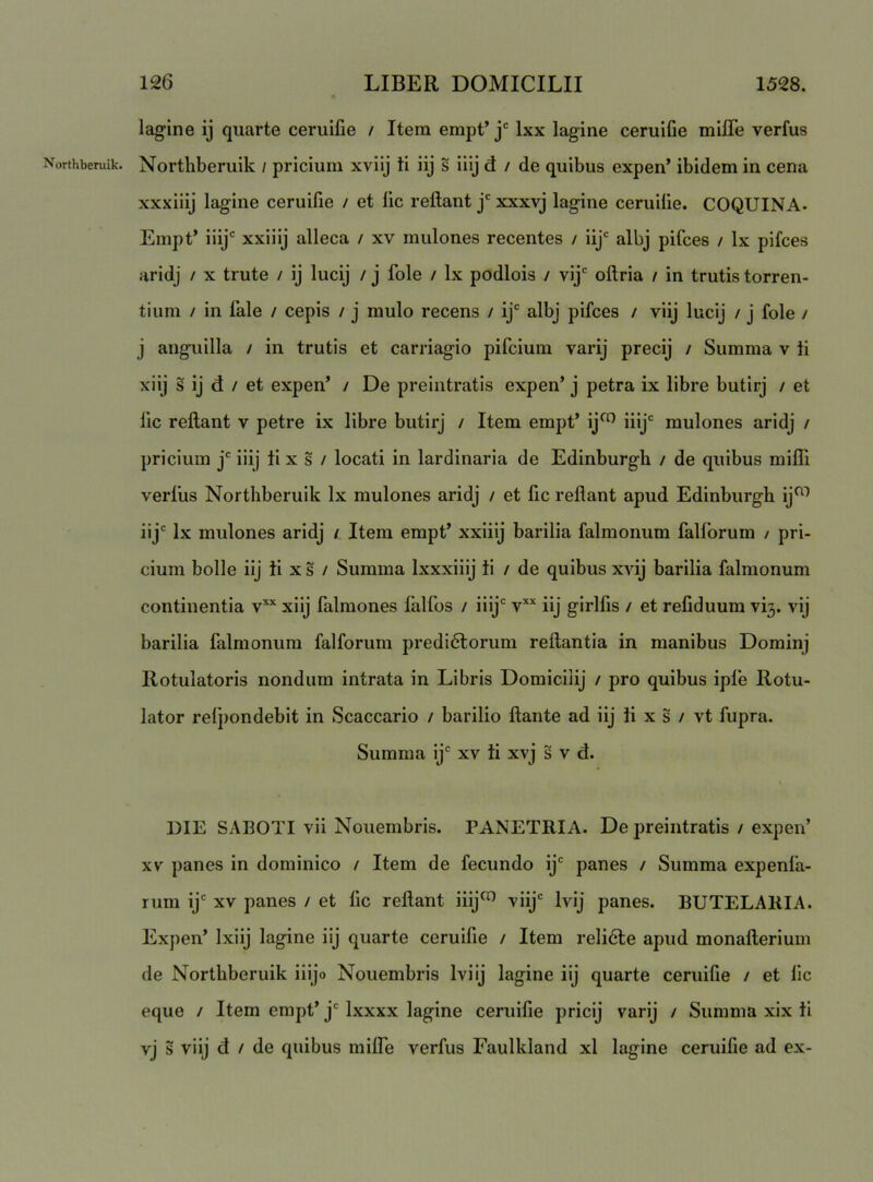 Northberuik. lagine ij quarte ceruifie / Item empt’j Ixx lagine ceruifie mifle verfus Northberuik / pricium xvilj ti iij s iiij d / de quibus expen’ ibidem in cena xxxiiij lagine ceruifie / et lic rellant j' xxxvj lagine ceruilie. COQUINA. Empt’ iiij xxiiij alleca / xv mulones recentes / iij' albj pifces / Ix pifces aridj / x trute / ij lucij / j fole / Ix podlois / vij' oftria / in trutis torren- tium / in fale / cepis / j mulo recens / ij' albj pifces / viij lucij / j fole / j anguilla / in trutis et carriagio pifcium varij precij / Summa v ti xiij s ij d / et expen’ / De preintratis expen’ j petra ix libre butirj / et lic rellant v petre ix libre butirj / Item empt’ ij^ iiij' mulones aridj / pricium j' iiij ii x s / locati in lardinaria de Edinburgh / de quibus miffi verfus Northberuik Ix mulones aridj / et fic reflant apud Edinburgh ij^^ iij' Ix mulones aridj / Item empt’ xxiiij barilia falmonum falforum / pri- cium bolle iij ti xs / Summa Ixxxiiij ti / de quibus xvij barilia falmonum continentia v“ xiij falmones lalfos / iiij' v*’‘ iij girlfis / et reliduum vi3. vij barilia falmonum falforum predi6lorum reflantia in manibus Dominj Rotulatoris nondum intrata in Libris Domiciiij / pro quibus ipfe Rotu- lator relpondebit in Scaccario / barilio flante ad iij ti x s / vt fupra. Summa ij' xv ti xvj s v d. DIE SABOTI vii Nouembris. PANETRIA. De preintratis / expen’ XV panes in dominico / Item de fecundo ij' panes / Summa expenla- rum ij' XV panes / et lic reflant iiij^ viij' Ivij panes. BUTELARIA. Expen’ Ixiij lagine iij quarte ceruifie / Item relidle apud monafleriuiii de Northberuik iiijo Nouembris Iviij lagine iij quarte ceruifie / et lic eque / Item empt’ j' Ixxxx lagine ceruifie pricij varij / Summa xix ti vj s viij d / de quibus milTe verfus Faulkland xl lagine ceruifie ad ex-