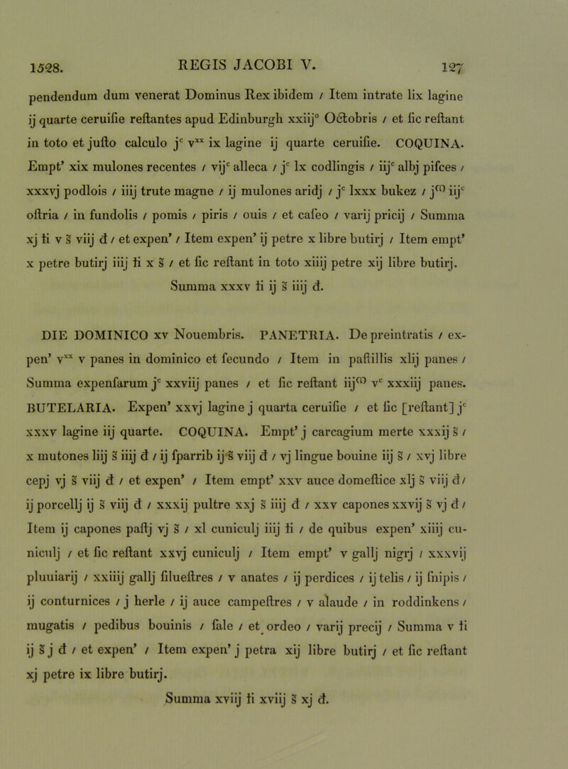 pendendum dum venerat Dominus Rex ibidem / Item intrate lix lagine ij quarte ceruifie reflantes apud Edinburgh xxiij° Odtobris / et fic reflant in toto et juflo calculo j' v** ix lagine ij quarte ceruifie. COQUINA. Empt’ xix mulones recentes / vij' alleca / j' Ix codlingis / iij' albj pifces / xxxvj podlois / iiij trute magne / ij mulones aridj / j' Ixxx bukez / j^ Hj*^ oflria / in fundolis / pomis / piris / ouis / et cafeo / varij pricij / Summa xj li V s viij d / et expen* / Item expen’ ij petre x libre butirj / Item empt* X petre butirj iiij ti x s / et fic reflant in toto xiiij petre xlj libre butirj. Summa xxxv ii ij s iiij d. DIE DOMINICO XV Nouembris. PANETRIA. De preintratis / ex- pen’ V panes in dominico et fecundo / Item in paflillis xlij panes / Summa expenfarum j' xxviij panes / et fic reflant iij^ v' xxxiij panes. BUTELARIA. Expen’ xxvj lagine j quarta ceruifie / et fic [reflant] j' xxxv lagine iij quarte. COQUINA. Empt’ j carcagium merte xxxij s / X mutones Iiij s iiij d / ij fparrib ij s viij d / vj lingue bouine iij s / xvj libre cepj vj s viij d / et expen’ / Item empt’ xxv auce domeflice xlj s viij d / ij porcellj ij s viij d / xxxij pultre xxj s iiij d / xxv capones xxvij s vj d / Item ij capones paflj vj s / xl cuniculj iiij ii / de quibus expen’ xiiij cii- niculj / et fic reflant xxvj cuniculj / Item empt’ v gallj nigrj / xxxvij pluuiarij / xxiiij gallj filueflres / v anates / ij perdices / ij telis / ij fnipis / ij conturnices / j herle / ij auce campeflres / v alaude / in roddinkens / mugatis / pedibus bouinis / fale / et^ ordeo / varij precij / Summa v ii ij §j d / et expen’ / Item expen’j petra xij libre butirj / et fic reflant xj petre ix libre butirj. Summa xviij ii xviij § xj d.