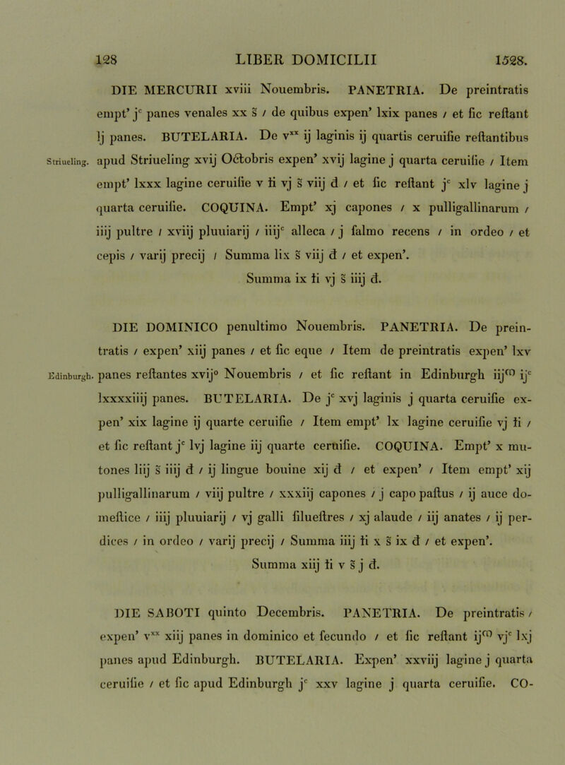 DIE MERCURII xvili Nouembris. PANETRIA. De preintratis empt’ panes venales xx s / de quibus expen’ Ixix panes / et fic reflant Ij panes. BUTELARIA. De v” ij laginis ij quartis ceruifie reflantibus Striuellng. apud Striueling xvij 06lobris expen’ xvij lagine j quarta ceruiiie / Item empt’ Ixxx lagine ceruiiie v H vj s viij d / et fic reflant j' xlv lagine j quarta ceruiiie. COQUINA. Empt’ xj capones / x pulligallinarum / iiij pultre / xviij pluuiarij / iiij*' alleca / j falmo recens / in ordeo / et cepis / varij precij / Summa lix s viij d / et expen’. Summa ix ii vj s iiij d. DIE DOMINICO penultimo Nouembris. PANETRIA. De prein- tratis / expen’ xiij panes / et lic eque / Item de preintratis expen’ Ixv Edinburgh. panes reflantes xvij® Nouembris / et fic reflant in Edinburgli iij^ ij* Ixxxxiiij panes. BUTELARIA. De j' xvj laginis j quarta ceruifie ex- pen’ xix lagine ij quarte ceruifie / Item empt’ Ix lagine ceruifie vj ii / et fic reflant j' Ivj lagine iij quarte ceruifie. COQUINA. Empt’ x mu- tones Iiij s iiij d / ij lingue bouine xij d / et expen’ / Item empt’ xij pulligallinarum / viij pultre / xxxiij capones / j capo paflus / ij auce do- meflice / iiij pluuiarij / vj galli filueflres / xj alaude / iij anates / ij per- dices / in ordeo / varij precij / Summa iiij ti x s ix d / et expen’. Summa xiij ii v s j d. DIE SABOTI quinto Decembris. PANETRIA. De preintratis / expen’ v’'’' xiij panes in dominico et fecundo / et fic reflant ij^ vj*^ Ixj panes apud Edinburgli. BUTELARIA. Expen’ xxviij lagine j quarta ceruifie / et fic apud Edinburgli j' xxv lagine j quarta ceruifie. CO-