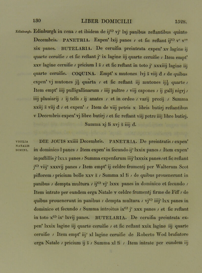 EdinbuTgh. VIGILIA NATALIS DOMINI. Ediiiburgh ia cena / et ibidem de ij^^ Ixj panibus reflantibus quinto Decembris. PANETRIA. Expen’ Ixij panes / et fic reflant ij^^ v v’'* xix panes. BUTELARIA. De ceruifia preintrata expen’ xv lagine ij quarte ceruilie / et fic reflant j' ix lagine iij quarte ceruilie / Item empt’ XXV lagine ceruilie / pricium 1 s / et fic reflant in toto j* xxxiiij lagine iij quarte ceruilie. COQUINA. Empt’ x mutones Ivj s viij d / de quibus expen’ vj mutones quarta / et fic reflant iij mutones ij^ quarte / Item empt’ iiij pulligallinarum / iiij pultre / viij capones / ij gallj nigrj / iiij pluuiarij / ij telis / ij anates / et in ordeo / varij precij / Summa xxiij s viij d / et expen’ / Item de viij petris x libris butirj reflantibus V Decembris expen’vj libre butirj / et fic reflant viij petre iiij libre butirj. Summa xj ti xvj s iiij d. DIE JOUIS xxiiii Decembris. PANETRIA. De preintratis / expen’ in dominico 1 panes / Item expen’ in fecundo ij Ixxix panes / Item expen’ inpaflillis jlxxx panes / Summa expenfarum iiijlxxxix panes/et fic reflant j^ viij xxxvij panes / Item empt’ ij celdre frumentj per Walterum Scot piflorem / pricium bolle xxv s / Summa xl ti / de quibus prouenerunt in panibus / dempta multura / ij^ vj Ixxx panes in dominico et fecundo / Item intrate per eundem erga Natale v celdre frumentj firme de Fiff / de quibus prouenerunt in panibus / dempta multura / vj^*^ iiij Ixx panes in dominico et fecundo / Summa introitus ix^ j xxx panes / et fic reflant in toto x^^ ix Ixvij panes. BUTELARIA. De ceruifia preintrata ex- pen’ Ixxix lagine iij quarte ceruifie / et fic reflant xxix lagine iij quarte ceruilie / Item empt’ iij xl lagine ceruifie de Roberto Wod brafiatore