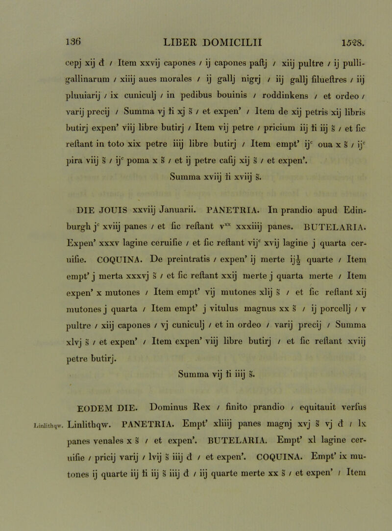 cepj xij d / Item xxvij capones / ij capones paftj / xiij piiltre / ij pulli- g-allinarum / xiiij aues morales / ij gallj nigrj / iij gallj filueftres / iij pluuiarlj / ix cuniculj / in pedibus bouinis / roddinkens / et ordeo / varij precij / Summa vj ii xj s / et expen’ / Item de xij petris xij libris butirj expen’ viij libre butirj / Item vij petre / pricium iij ii iij § / et fic reflant in toto xix petre iiij libre butirj / Item empt’ ij oua x s / ij' pira viij s / ij' poma x s / et ij petre cafij xij s / et expen’. Summa xviij ii xviij s. DIE JOUIS xxviij Januarii. PANETRIA. In prandio apud Edin- burgli j'xviij panes / et lic reflant v’’' xxxiiij panes. BUTELARIA. Expen’ XXXV lagine ceruilie / et fic reflant vij' xvij lagine j quarta cer- uifie. COQUINA. De preintratis / expen’ ij merte ij^ quarte / Item empt’ j merta xxxvj s / et fic reflant xxij merte j quarta merte / Item expen’ x mutones / Item empt’ vij mutones xlij s / et fic reflant xij mutones j quarta / Item empt’ j vitulus magnus xx s / ij porcellj / v pultre / xiij capones / vj cuniculj / et in ordeo / varij precij / Summa xlvj s / et expen’ / Item expen’ viij libre butirj / et fic reflant xviij petre butirj. Summa vij ti iiij s. EODEM DIE. Dominus Rex / finito prandio / equitauit verius .iniithqw. Linlitbqw. PANETRIA. Empt’ xliiij panes magnj xvj s vj d / ix panes venales x s / et expen’. BUTELARIA. Empt’ xl lagine cer- uifie / pricij varij / Ivij s iiij d / et expen’. COQUINA. Empt’ ix mu- tones ij quarte iij ii iij s iiij d / iij quarte merte xx s / et expen’ / Item