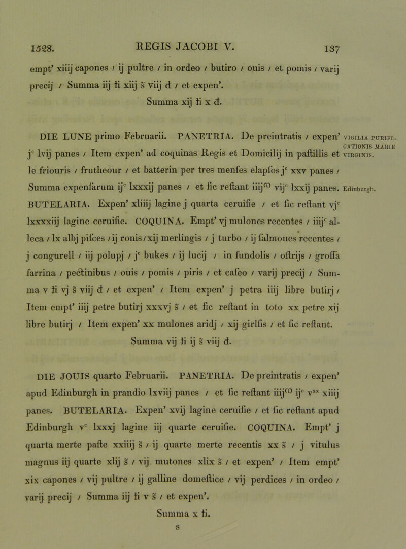 empt’ xiiij capones / ij pultre / in ordeo / butiro / ouis / et pomis / varij precij /• Summa iij ti xiij s viij d: / et expen’. Summa xij ti x d. DIE LUNE primo Februarii. PANETRIA. De preintratis / expen’ j* Ivij panes / Item expen’ ad coquinas Regis et Domicilij in paflillis et le friouris / frutheour / et batterin per tres menfes elapfos xxv panes / Summa expeniarum ij' Ixxxij panes / et fic reflant iiij^ vij' Ixxij panes. BUTELARIA. Expen’xl i iij lagine j quarta ceruifie / et lic reflant vj'' Ixxxxiij lagine ceruifie. COQUINA. Empt’vj mulones recentes / iiij''al- leca / Ix albj pifces /ij ronis/xij merlingis / j turbo / ij lalmones recentes / j congurell / iij polupj / j* bukes / ij lucij / in fundolis / oftrijs / grolfa farrina / pedlinibus / ouis / pomis / piris / et cafeo / varij precij / Sum- ma V ti vj s viij d / et expen’ / Item expen’ j petra iiij libre butirj / Item empt’ iiij petre butirj xxxvj s / et fle reflant in toto xx petre xij libre butirj / Item expen’ xx mulones aridj / xij girlfls / et fle reflant. Summa vij ti ij s viij d. UIE JOUIS quarto Februarii. PANETRIA. De preintratis / expen’ apud Edinburgh in prandio Ixviij panes / et fle reflant iiij^ ij' xiiij panes. BUTELARIA. Expen’ xvij lagine ceruifie / et fle reflant apud Edinburgh v' Ixxxj lagine iij quarte ceruifie. COQUINA. Empt’ j quarta merte pafle xxiiij s / ij quarte merte recentis xx s / j vitulus magnus iij quarte xlij s / vij mutones xlix s / et expen’ / Item empt’ xix capones / vij pultre / ij galline domeflice / vij perdices / in ordeo / varij precij / Summa iij ti v § / et expen’. Summa x ti. s VIGILIA PURIFI- CATIONIS MARIK VIRGINIS. Edinburgh.