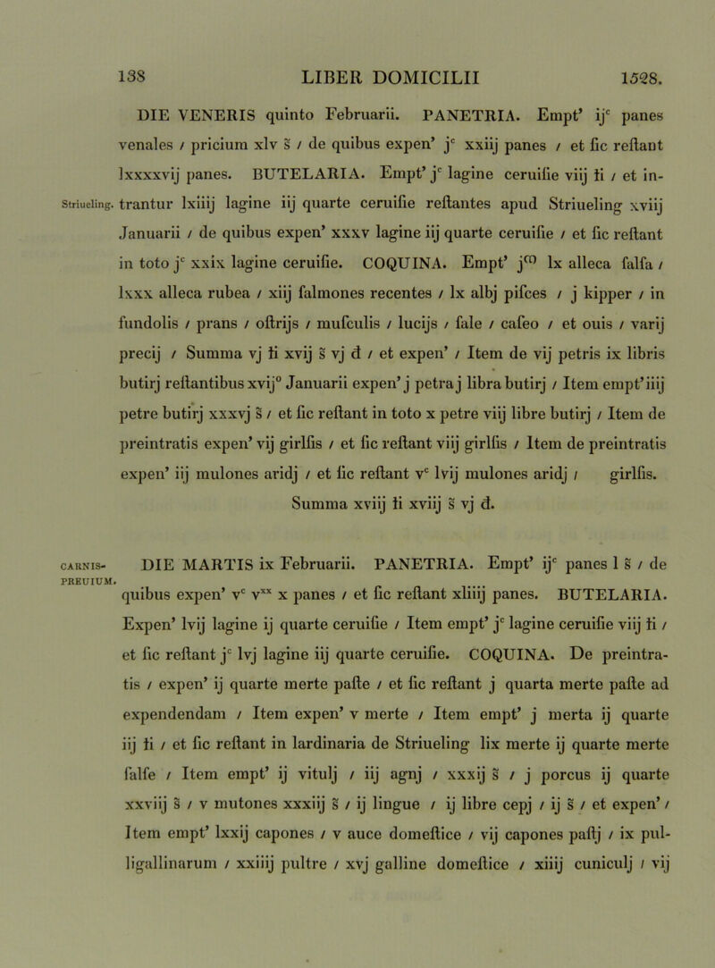 DIE VENERIS quinto Februarii. PANETRIA. Empt’ ij‘ panes venales / pricium xlv s / de quibus expen’ j' xxiij panes / et fic rellant Ixxxxvij panes. BUTELARIA. Empt’ lagine ceruiiie viij ii / et in- striueiing. trantui’ Ixiiij lagine iij quarte ceruifie reflantes apud Striueling xviij Januarii / de quibus expen* xxxv lagine iij quarte ceruifie / et fic reflant in toto j'xxix lagine ceruifie. COQUINA. Empt’ Ix alleca falfa / Ixxx alleca rubea / xiij falmones recentes / Ix albj pifces / j kipper / in fundolis / prans / oflrijs / mufculis / lucijs / fale / cafeo / et ouis / varij precij / Summa vj ii xvij s vj d / et expen’ / Item de vij petris ix libris butirj reflantibus xvij” Januarii expen’j petra j libra butirj / Item empt’iiij petre butirj xxxvj s / et fic reflant in toto x petre viij libre butirj / Item de preintratis expen’ vij girlfis / et fic reflant viij girlfis / Item de preintratis expen’ iij mulones aridj / et fic reflant v* Ivij mulones aridj / girlfis. Summa xviij ii xviij s vj d. CARNIS- DIE MARTIS ix Februarii. PANETRIA. Empt’ ij' panes 1 s / de PREUIUM. quibus expen’ v' v’’‘ x panes / et fic reflant xliiij panes. BUTELARIA. Expen’ Ivij lagine ij quarte ceruifie / Item empt’ j' lagine ceruifie viij ii / et fic rellant j* Ivj lagine iij quarte ceruiiie. COQUINA. De preintra- tis / expen’ ij quarte merte pafle / et fic rellant j quarta merte palle ad expendendam / Item expen’ v merte / Item empt’ j merta ij quarte iij ii / et fic reflant in lardinaria de Striueling lix merte ij quarte merte falfe / Item empt’ ij vitulj / iij agnj / xxxij s / j porcus ij quarte xxviij s / V mutones xxxiij s / ij lingue / ij libre cepj / ij s / et expen’ / Item empt’ Ixxij capones / v auce domeflice / vij capones paflj / ix pul- ligallinarum / xxiiij pultre / xvj galline domeflice / xiiij cuniculj / vij