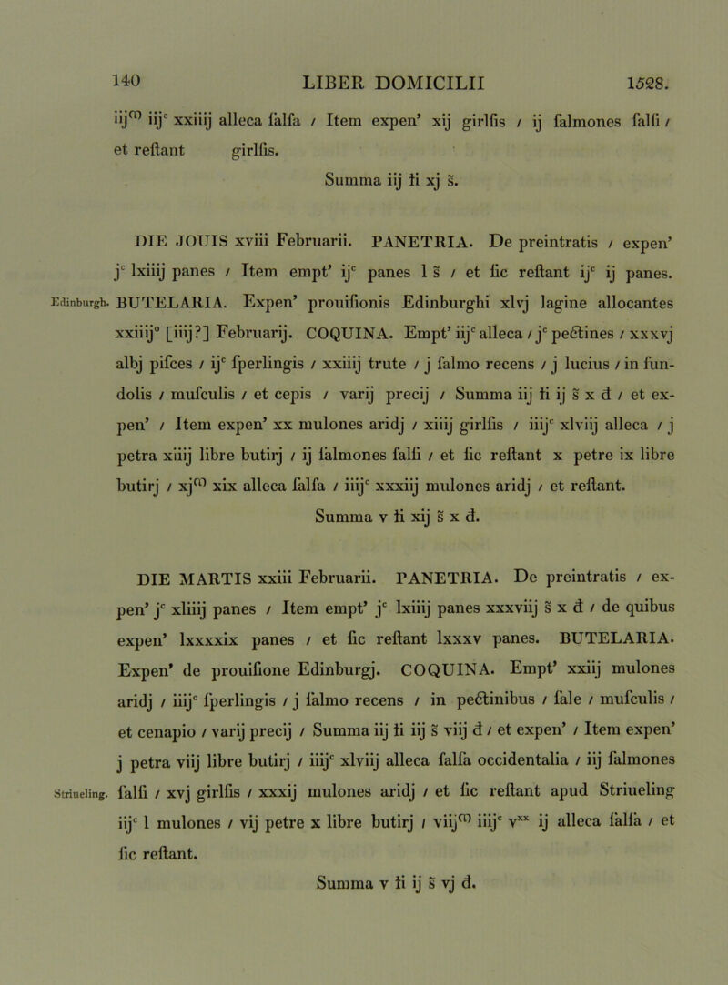 iijo) jjjc xxiiij alleca lalfa / Item expen’ xij girlfis / ij falmones falli / et reflant girlfis. Summa iij ii xj s. DIE JOUIS xviii Februarii. PANETRIA. De preintratis / expen’ Ixiiij panes / Item empt’ ij panes 1 s / et fic reflant ij ij panes. Edinburgh. BUTELARIA. Expen’ prouifionis Edinburghi xlvj lagine allocantes xxiiij° [iiij?] Februarij. COQUINA. Empt’ iij alleca / j pe6lines / xxxvj albj pifces / ij fperlingis / xxiiij trute / j falmo recens / j lucius / in fun- dolis / mufculis / et cepis / varij precij / Summa iij ii ij s x d / et ex- pen’ / Item expen’ xx mulones aridj / xiiij girlfis / iiij xlviij alleca / j petra xiiij libre butirj / ij falmones falfi / et fic reflant x petre ix libre butirj / xj^^ xix alleca falfa / iiij xxxiij mulones aridj / et reflant. Summa v ii xij s x d. DIE MARTIS xxiii Februarii. PANETRIA. De preintratis / ex- pen’ j xliiij panes / Itera empt’ j Ixiiij panes xxxviij s x d / de quibus expen’ Ixxxxix panes / et fic reflant Ixxxv panes. BUTELARIA. Expen’ de prouifione Edinburgj. COQUINA. Empt’ xxiij mulones aridj / iiij fperlingis / j falmo recens / in pe6linibus / fale / mufculis / et cenapio / varij precij / Summa iij ii iij s viij d / et expen’ / Itera expen’ j petra viij libre butirj / iiij xlviij alleca falfa occidentalia / iij falmones striueiing. falli / xvj girlfis / xxxij mulones aridj / et fic reflant apud Striueling iij 1 mulones / vij petre x libre butirj / viij^ iiij ij alleca falfa / et fic reflant.