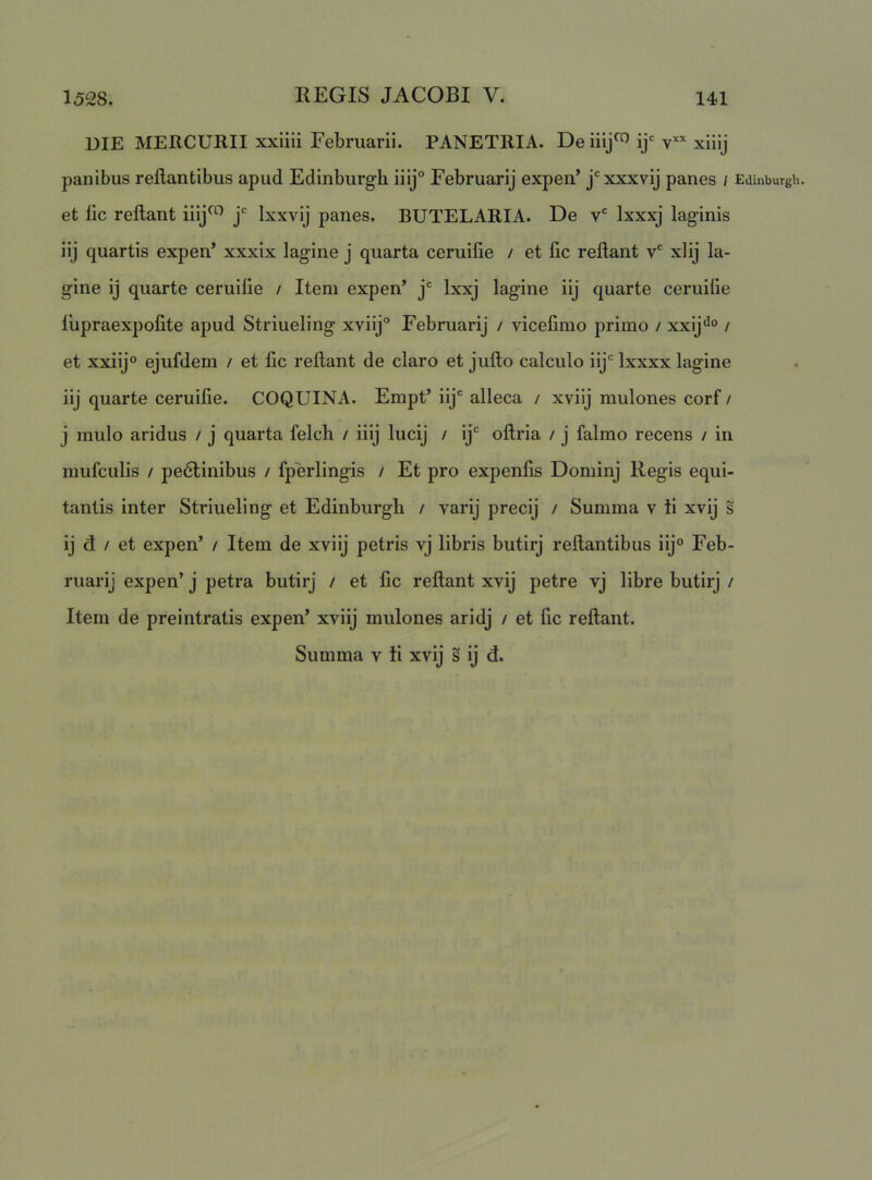 DIE MERCURII xxiiii Februarii. PANETRIA. De iiij^ ij‘= v“ xiiij panibus reflantibus apud Edinburgh iiij° Februarij expen’ j'xxxvij panes / Edinbutgh. et fic reflant iiij^'^ Ixxvij panes. BUTELARIA. De Ixxxj laginis iij quartis expen’ xxxix lagine j quarta ceruifie / et fic reflant v' xlij fa- gine ij quarte ceruifie / Item expen’ j'= Ixxj lagine iij quarte ceruifie fupraexpofite apud Striueling xviij° Februarij / vicefimo primo / xxij^^ / et xxiij“ ejufdem / et fic reflant de claro et juflo calculo iy*^ Ixxxx lagine iij quarte ceruifie. COQUINA. Empt’ iy*^ alleca / xviij mulones corf / j mulo aridus / j quarta felch / iiij lucij / ij' oflria / j falmo recens / in mufculis / pe6linibus / fperlingis / Et pro expenfis Dominj Regis equi- tantis inter Striueling et Edinburgh / varij precij / Summa v ii xvij s ij d / et expen’ / Item de xviij petris vj libris butirj reflantibus iij® Feb- ruarij expen’ j petra butirj / et fic reflant xvij petre vj libre butirj / Item de preintratis expen’ xviij mulones aridj / et fic reflant.