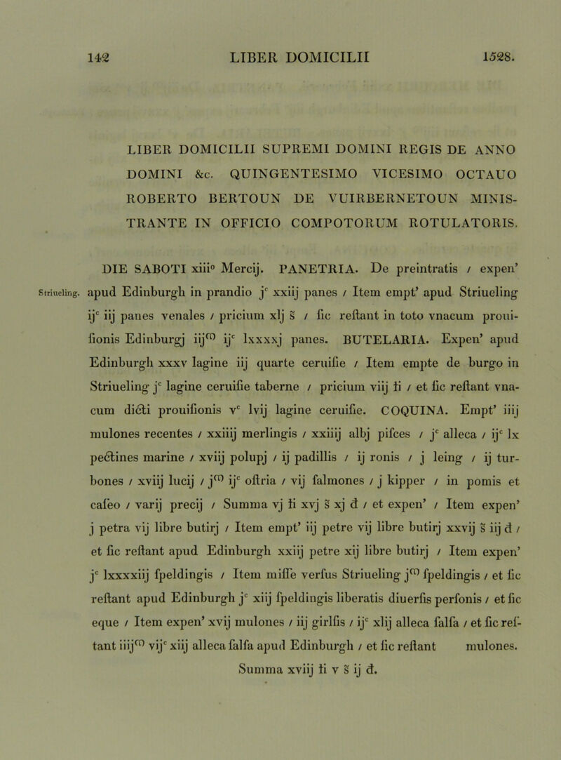 LIBER DOMICILII SUPREMI DOMINI REGIS DE ANNO DOMINI &c. QUINGENTESIMO VICESIMO OCTAUO ROBERTO BERTOUN DE VUIRBERNETOUN MINIS- TRANTE IN OFFICIO COMPOTORUM ROTULATORIS. DIE SABOTI xiii° Mercij. PANETRIA. De preintratis / expen’ striueiing. apud Ediiiburgli in prandio j' xxiij panes / Item empP apud Striueling ij*^ iij panes venales / pricium xlj s / fic reflant in toto vnacum proui- fionis Edinburgj iij^ ij'^ Ixxxxj panes. BUTELARIA. Expen’ apud Edinburgh xxxv lagine iij quarte ceruifie / Item empte de burgo in Striueiing j' lagine ceruifie taberne / pricium viij ii / et fic reflant vna- cum didli prouifionis v' Ivij lagine ceruifie. COQUINA. Empt’ iiij mulones recentes / xxiiij merlingis / xxiiij albj pifces / j' alleca / ij' Ix pedtines marine / xviij polupj / ij padillis / ij ronis / j leing / ij tur- bones / xviij lucij / j^’^ ij' oflria / vij falmones / j kipper / in pomis et caleo / varij precij / Summa vj ii xvj s xj d / et expen’ / Item expen’ j petra vij libre butirj / Item empt’ iij petre vij libre butirj xxvij s iij d / et fic reflant apud Edinburgh xxiij petre xij libre butirj / Item expen’ j' Ixxxxiij fpeldingis / Item mifle verfus Striueiing j^ fpeldingis / et fic reflant apud Edinburgh j' xiij fpeldingis liberatis diuerfis perfonis / et fic eque / Item expen’ xvij mulones / iij girlfis / ij' xlij alleca falfa / et ficrei- tant iiij^ vij' xiij alleca falfa apud Edinburgh / et fic reflant mulones.