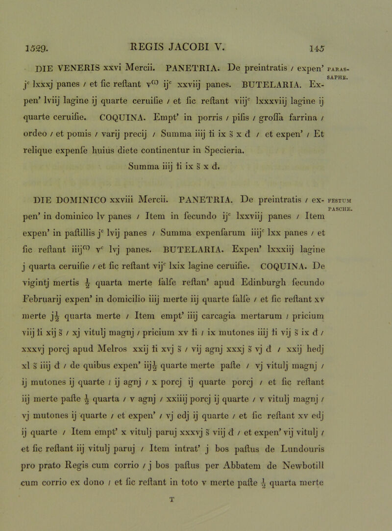 DIE VENERIS xxvi Mercii. PANETRIA. De preintratls / expen’ j Ixxxj panes / et lic reflant ij* xxvfij panes. BUTELARIA. Ex- pen’ Iviij lagine ij quarte ceruilie / et lic reflant viij'' Ixxxviij fagine ij quarte ceruilie. COQUINA. Empt’ in porris / pilis / grolTa farrina / ordeo / et pomis / varij precij / Summa iilj ti ix s x d / et expen’ / Et relique expenfe liuius diete continentur in Specieria. Summa iiij ti ix s x d. DIE DOMINICO xxviii Mercii. PANETRIA. De preintratis / ex- pen’ in dominico Iv panes / Item in fecundo ij Ixxviij panes / Item expen’ in pallillis j Ivij panes / Summa expenfarum iiij Ixx panes / et fic reflant iiij^ v Ivj panes. BUTELARIA. Expen’ Ixxxiij lagine j quarta ceruilie / et fic reflant vij Ixix lagine ceruifie. COQUINA. De vigintj mertis ^ quarta merte lalfe rellan’ apud Edinburgh fecundo Februarij expen’ in domicilio iiij merte iij quarte falle / et lic rellant xv merte j^ quarta merte / Item empt’ iiij carcagia mertarum / pricium ■yiij ti xij s / xj vitulj magnj / pricium xv ti / ix mutones iiij ti vij s ix d / xxxvj porcj apud Melros xxij ti xvj s / vij agnj xxxj s vj d / xxij hedj xl s iiij d / de quibus expen’ iij^ quarte merte palle / vj vitulj magnj / ij mutones ij quarte / ij agnj / x porcj ij quarte porcj / et lic rellant iij merte palle ^ quarta / v agnj / xxiiij porcj ij quarte / v vitulj magnj / vj mutones ij quarte / et expen’ / vj edj ij quarte / et lic rellant xv edj ij quarte / Item empt’ x vitulj paruj xxxvj s viij d / et expen’ vij vitulj / et lic rellant iij vitulj paruj / Item intrat’ j bos pallus de Lundouris pro prato Regis cum corrio / j bos pallus per Abbatem de Newbotill cum corrio ex dono / et lic rellant in toto v merte palle i quarta merte T PARAS- 6APHE. FESTUM PASCHE.