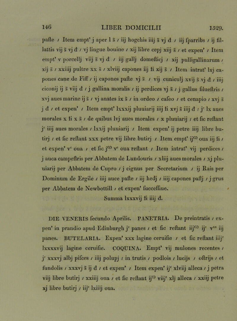 pafte / Item empt’ j aper 1 s / iij hogcliis iiij s vj d / iij Iparribs / ij fil- lattis vij s vj d / vj lingue bouiiae / xij llbre cepj xiij s / et expen’ / Item empt’ V porcellj viij s vj d / iij gallj domefticj / xij piilligallinariim / xij s / xxiiij pultre xx s / xlviij capones iij ii xij s / Item intrat’ Ixj ca- pones cane de Fiff / ij capones pafte vj s / vij cuniculj xvij s vj d / iiij ciconij ij s viij d / j gallina moralis / ij perdices vj s / j gallus fdueftris / xvj anes marine ij s / vj anates ix s / in ordeo / cafeo / et cenapio / xvj s j d / et expen’ / Item empt’ Ixxxij pluuiarij iiij ii xvj s iiij d / j* Ix anes morales x ii x s / de quibus Ivj aues morales / x pluuiarij / et fic reftant j' iiij aues morales / Ixxij pluuiarij / Item expen’ ij petre iiij libre bu- tirj / et fic reftant xxx petre vij libre butirj / Item empt’ ij^ oua iij ii / et expen’ v‘ oua / et fic j^ v* oua reftant / Item intrat’ vij perdices / j auca campeftris per Abbatem de Lundouris / xliij aues morales / xj plu- uiarij per Abbatem de Cupro / j cignus per Secretarium / ij Rais per Dominum de Ergile / iiij auce pafte / iij hedj / iiij capones paftj / j grus per Abbatem de Newbottill / et expen’ fucceftiue. Summa Ixxxvij ii iiij d. DIE VENERIS fecundo Aprilis. PANETRIA. De preintratis / ex- pen’ in prandio apud Edinburgli j' panes / et fic reftant iij^ ij^ v’^’^ iij panes. BUTELARIA. Expen’ xxx lagine ceruifie / et fic reftant iiij' Ixxxxvij lagine ceruifie. COQUINA. Empt’ vij mulones recentes / j' xxxvj albj pifces / iiij polupj / in trutis / podlois / lucijs / oftrijs / et fundolis / xxxvj s ij d / et expen’ / Item expen’ ij' xlviij alleca / j petra viij libre butirj / xxiiij oua / et fic reftant ij^ viij' xij alleca / xxiij petre xj libre butirj / iij' Ixiiij oua.
