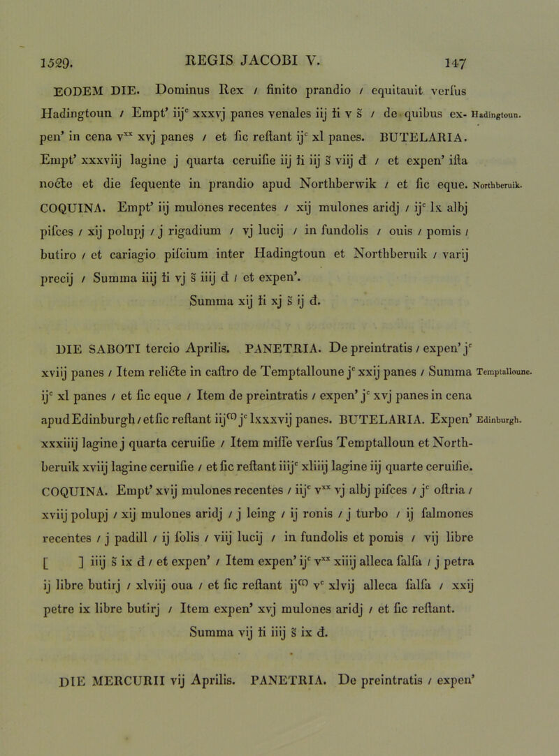 EODEM DIE. Dominus Rex / finito prandio / equitault verius Hadingtoun / Empt’iij'xxxvj panes venales iij ti v s / de quibus ex-Hadingtoun. pen’ in cena v“ xvj panes / et fic reilant ij* xl panes. BUTELARIA. Einpt’ xxxviij lagine j quarta ceruifie iij ti iij s viij d / et expen’ ifta no6le et die fequente in prandio apud Nortliberwik / et fic eque. Nonhberuik. COQUINA. Einpt’ iij mulones recentes / xij mulones aridj / ij' Ix albj pifces / xij polupj / j rigadium / vj lucij / in fundolis / ouis / pomis / butiro / et cariagio piicium inter Hadingtoun et Northberuik / varij precij / Summa iiij ti vj s iiij d / et expen*. Summa xij ii xj s ij d. DIE SABOTI tercio Aprilis. Px\NETRIA. De preintratis / expen’j' xviij panes / Item relidle in cailro de Temptalloune j‘xxij panes / Summa Temptaiioune. ij' xl panes / et fic eque / Item de preintratis / expen’ j' xvj panes in cena apudEdinburgh/etfic reilant iij^j'lxxxvij panes. BUTELARIA. Expen’ Edinburgh. xxxliij lagine j quarta ceruifie / Item miife verfus Temptalloun et North- beruik xviij lagine ceruifie / et fic reilant iiij' xliiij lagine iij quarte ceruifie. COQUINA. Empt’ xvij mulones recentes / iij' v’^* vj albj pifces / j' oilrla / xviij polupj / xij mulones aridj / j leing / ij ronis / j turbo / ij falmones recentes / j padill / ij Iblis / viij lucij / in fundolis et pomis / vij libre [ ] iiij s ix d / et expen’ / Item expen’ ij' xiiij alleca falfa / j petra ij libre butirj / xlviij oua / et fic reilant ij^ v' xlvij alleca falfa / xxij petre ix libre butirj / Item expen’ xvj mulones aridj / et fic reilant. Summa vij ti iiij s ix d. DlE MERCURII vij Aprilis. PANETRIA. De preintratis / expen’