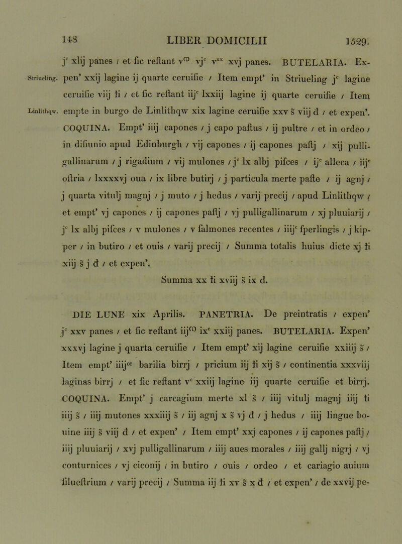 j xlij panes / et fic reflant vj'= xvj panes. BUTELARIA. Ex- striueiing. pen’ xxij lagiue ij quarte ceruifle / Item empt’ in Striueling j' lagine ccruifle viij Ii / et fic reflant iij' Ixxiij lagine ij quarte ceruifle / Item Liniithqw. eiupte in burgo de Linlithqw xix lagine ceruifle xxv s viij d / et expen’. COQUINA. Empt’ iiij capones / j capo paflus / ij pultre / et in ordeo / in diflunio apud Edinburgli / vij capones / ij capones paflj / xij pulli- gallinarum / j rigadium / vij mulones / j' Ix albj pifces / ij' alleca / iij' oflria / Ixxxxvj oua / ix libre butirj / j particula merte pafle / ij agnj / j quarta vitulj magnj / j muto / j hedus / varij precij / apud Linlithqw / et empt’ vj capones / ij capones paflj / vj pulligallinarum / xj pluuiarij / j' Ix albj pifces / v mulones / v falmones recentes / iiij' fperlingis / j kip- per / in butiro / et ouis / varij precij / Summa totalis huius diete xj Ii xiij s j d / et expen’. Summa xx ii xviij s ix d. DIE LUNE xix Aprilis. PANETRIA. De preintratis / expen’ j' xxv panes / et fic reflant iij^ ix' xxiij panes. BUTELARIA. Expen’ xxxvj lagine j quarta ceruifle / Item empt’ xij lagine ceruifle xxiiij s / Item empt’ iiij®’' barilia birrj / pricium iij ii xij s / continentia xxxviij laginas birrj / et fle reflant v' xxiij lagine iij quarte ceruifle et birrj. COQUINA. Empt’ j carcagium merte xl s / iiij vitulj magnj iiij ii iiij s / iiij mutones xxxiiij s / iij agnj x s v j d / j hedus / iiij lingue bo- uine iiij s viij d / et expen’ / Item empt’ xxj capones / ij capones paflj / iiij pluuiarij / xvj pulligallinarum / iiij aues morales / iiij gallj nigrj / vj conturnices / vj ciconij / in butiro / ouis / ordeo / et cariagio auium fliucflrium / varij precij / Summa iij ii xv s x d / et expen’ / de xxvij pe-