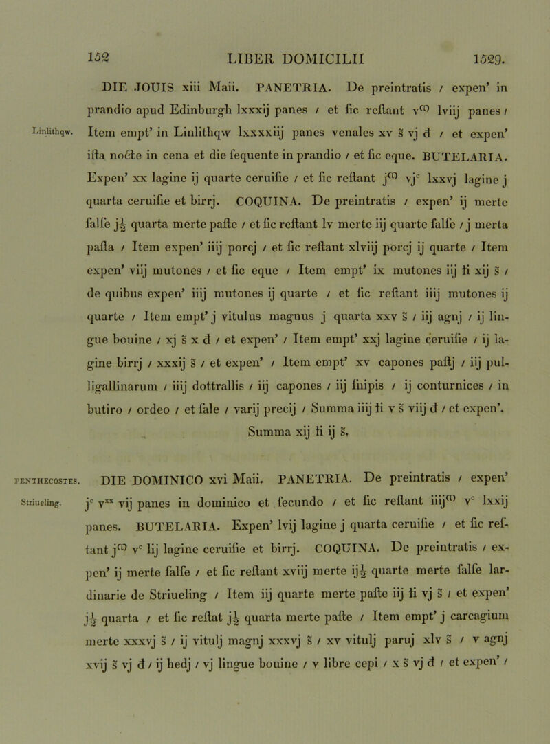 liinlithqw. PENTHECOSTES Striueling. DIE JOUIS xiii Maii. PANETRIA. De preintratis / expen’ in prandio apud Edinburgli Ixxxlj panes / et fic rellant Iviij panes / Item empt’ in Linlithq^y Ixxxxiij panes venales xv s vj d / et expen’ irta no6le in cena et die fequente in prandio / et fic eque. BUTELARIA. Expen’ XX lagine ij quarte ceruifie / et fic rellant vj' Ixxvj lagine j quarta ceruifie et birrj. COQUINA. De preintratis / expen’ ij merte falle j^ quarta merte pafte / et llc rellant Iv merte iij quarte falfe / j merta palla / Item expen’ iiij porcj / et fic rellant xlviij porcj ij quarte / Item expen’ viij mutones / et fic eque / Item empt’ ix mutones iij Ii xij s / de quibus expen’ iiij mutones ij quarte / et lic rellant iiij mutones ij quarte / Item empt’ j vitulus magnus j quarta xxv s / iij agnj / ij lin- gite bouine / xj s x d / et expen’ / Item empt’ xxj lagine ceruifie / ij la- gine birrj / xxxij s / et expen’ / Item empt’ xv capones pallj / iij pul- ligallinarum / iiij dottrallis / iij capones / iij fnipis / ij conturnices / in butiro / ordeo / et fale / varij precij / Summa iiij Ii v s viij d / et expen’. Summa xij Ii ij s. DIE DOMINICO xvi Maii. PANETRIA. De preintratis / expen’ jc yxx yjj pj^nes in dominico et fecundo / et fic rellant iiij^ v Ixxij panes. BUTELARIA. Expen’ Ivij lagine j quarta ceruilie / et fic ref- tant j^ v' Iij lagine ceruilie et birrj. COQUINA. De preintratis / ex- pen’ ij merte falfe / et fic rellant xviij merte ij^ quarte merte falfe lar- dinarie de Striueling / Item iij quarte merte palle iij ii vj s / et expen’ j i- quarta / et lic rellat j^ quarta merte palle / Item empt’ j carcagium merte xxxvj s / ij vitulj magnj xxxvj s / xv vitulj paruj xlv s / v agnj xvij § vj d / ij liedj / vj lingue bouine / v libre cepi / x s vj d / et expen’ /