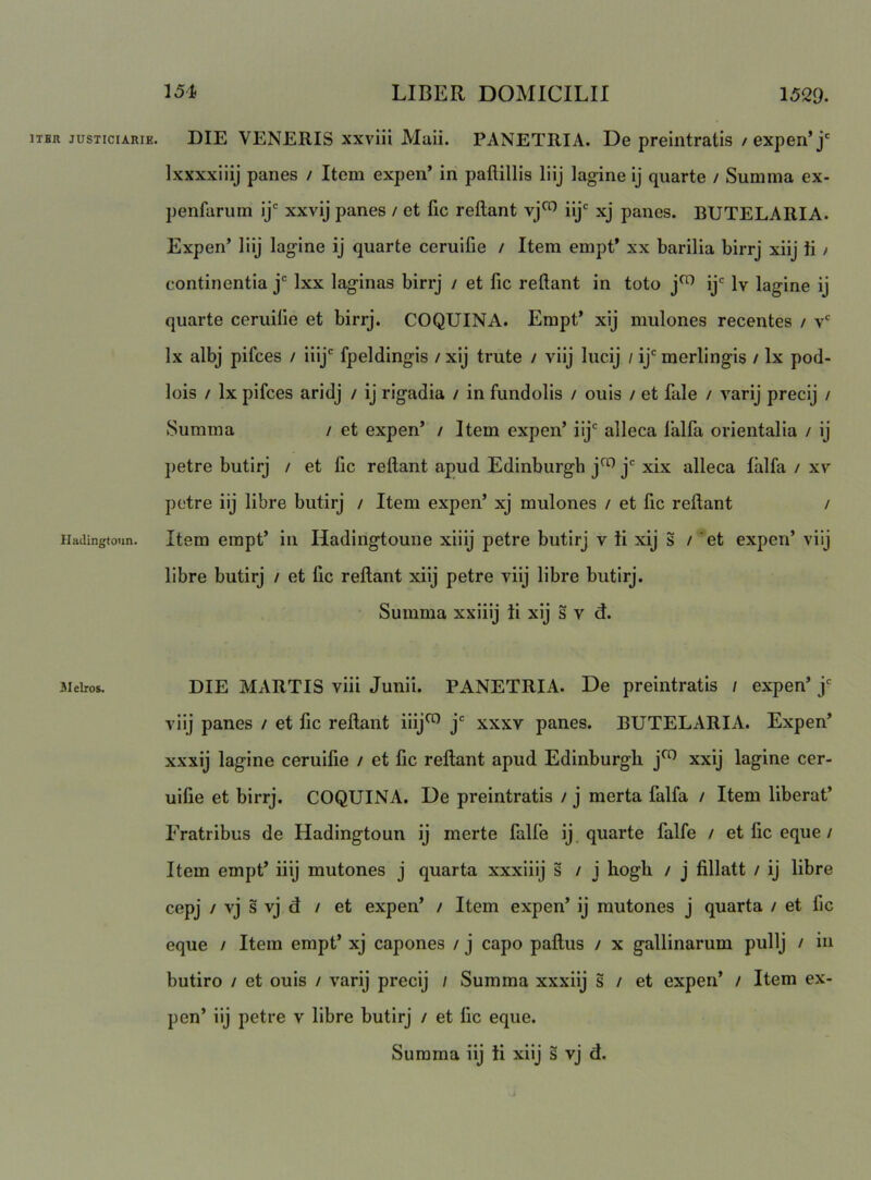 ITER jusTiciARiE. DIE VENERIS xxviii Maii. PANETRIA. De preintratis /expen*j' Ixxxxiiij panes / Item expen’ in paftillls liij lagine ij quarte / Summa ex- penfarum ij* xxvij panes / et fic reflant vj^ iij xj panes. BUTELARIA. Expen’ liij lagine ij quarte ceruifie / Item empt’ xx barilia birrj xiij li / continentia j' Ixx laginas birrj / et fic reflant in toto j^ ij' Iv lagine ij quarte ceruifie et birrj. COQUINA. Empt* xij mulones recentes / v' Ix albj pifces / iiij' fpeldingis / xij trute / viij lucij / ij'merlingis / Ix pod- lois / Ix pifces aridj / ij rigadia / in fundolis / ouis / et fale / varij precij / Summa / et expen’ / Item expen’ iij' alleca falfa orientalia / ij petre butirj / et fic reflant apud Edinburgb j^ j' xix alleca falfa / xv pctre iij libre butirj / Item expen’ xj mulones / et fic reflant / Hadingtonn. Item empt’ iii Hadingtoune xiiij petre butirj v ti xij s / ’et expen’ viij libre butirj / et fic reflant xiij petre viij libre butirj. Summa xxiiij ii xij s v d. 3ieiros. DIE MARTIS viii Junii. PANETRIA. De preintratis / expen* j' viij panes / et fic reflant iiij^ j' xxxv panes. BUTELARIA. Expen’ xxxij lagine ceruifie / et fic reflant apud Edinburgb j^ xxij lagine cer- uifie et birrj. COQUINA. De preintratis / j merta falfa / Item liberat’ Fratribus de Hadingtoun ij merte falle ij quarte falfe / et fic eque / Item empt’ iiij mutones j quarta xxxiiij s / j hogh / j fillatt / ij libre cepj / vj s vj d / et expen’ / Item expen’ ij mutones j quarta / et fic eque / Item empt’ xj capones / j capo paflus / x gallinarum pullj / in butiro / et ouis / varij precij / Summa xxxiij s / et expen’ / Item ex- pen’ iij petre v libre butirj / et fic eque.