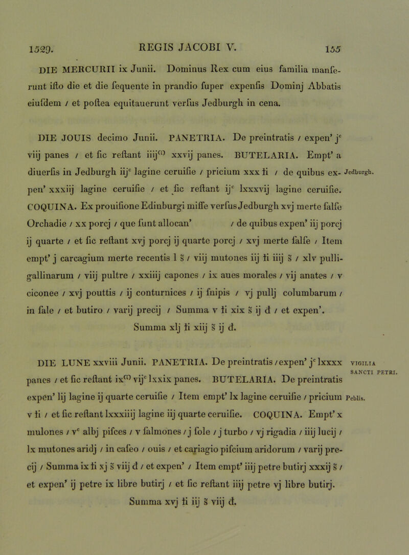 die mercurii ix Junii. Dominus Ilex cum eius familia manfe- runt illo die et die fequente in prandio fuper expenfis Dominj Abbatis eiuldem / et poftea equitauerunt verfus Jedburgh in cena. DIE JOUIS decimo Junii. PANETRIA. De preintratis / expen’j' viij panes / et lic reflant Ilij^^^ xxvij panes. BUTELARIA. Empt’ a diuerlis in Jedburgh iij lagine ceruilie / pricium xxx ti / de quibus ex- Jedburgh. pen’ xxxiij lagine ceruifie / et lic rellant ij Ixxxvij lagine ceruifie. COQUINA. Ex prouilione Edinburgi milTe verfus Jedburgh xvj merte falfo Orchadie / xx porcj / que funt allocan’ / de quibus expen’ iij porcj ij quarte / et lic rellant xvj porcj ij quarte porcj / xvj merte falfe / Item empt’ j carcagium merte recentis Is/ viij mutones iij ii iiij s / xlv pulli- gallinarum / viij pultre / xxiiij capones / ix aues morales / vij anates / v ciconee / xvj pouttis / ij conturnices / ij fuipis / vj pullj columbarum / in fale / et butiro / varij precij / Summa v ii xix s ij d / et expen’. Summa xlj ii xiij s ij d. DIE LUNE xxvili Junii. PANETRIA. De preintratis/expen’jMxxxx vigilia SANCTI PETRI. panes / et fic rellant ix^ vij Ixxix panes. BUTELARIA. De preintratis expen’ Iij lagine ij quarte ceruifie / Item empt’ Ix lagine ceruifie / pricium Pebiis. V ii / et fic rellant Ixxxiiij lagine iij quarte ceruifie. COQUINA. Empt’ x mulones / v* albj pifces / v falmdnes / j fole / j turbo / vj rigadia / iiij lucij / Ix mutones aridj / in cafeo / ouis / et cariagio pifcium aridorum / varij pre- cij / Summa ix ii xj s viij d / et expen’ / Item empt’ iiij petre butirj xxxij s / et expen’ ij petre ix libre butirj / et fic rellant iiij petre vj libre butirj. Summa xvj ti iij § viij d.