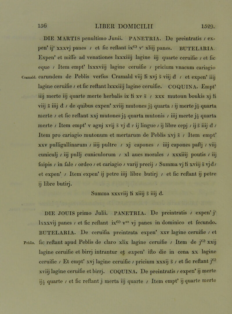 Cramald. Pebli». DIE MARTIS penultimo Junii. PANETRIA. De preintratis / ex- pen’ xxxvj panes / et fic reftant ix^ v' xliij panes. BUTELARIA. Expen’ et milFe ad venationes Ixxxiiij lagine iij quarte ceruiiie / et lic eque / Item empt’ Ixxxviij lagine ceruifie / priciuni vnacum cariagio earundem de Peblis verius Crarnald viij ii xvj s viij d / et expen’ iiij lagine ceruifie / et fic reftant Ixxxiiij lagine ceruifie. COQUINA. Empt’ iiij raerte iij quarte merte lierbalis ix ii xv s / xxx mutoun boukis xj ii viij s iiij d / de quibus expen’ xviij mutones j^ quarta / ij merte j^ quarta merte / et fic reftant xxj mutones ji quarta mutonis / iiij merte j^ quarta merte / Item empt’ v agnj xvij S vj d / ij lingue / ij libre cepj / ij s iiij d / Item pro cariagio mutonum et mertarum de Peblis xvj s / Item empt’ XXV pulligallinarum / iiij pultre / xj capones / iiij capones paftj / viij cuniculj / iij pullj cuniculorum / xl aues morales / xxxiiij poutis / iij fnipis / in fale / ordeo / et cariagio / varij precij / Summa vj ii xviij s vjd/ et expen’ / Item expen’ ij petre iiij libre butirj / et fic reftant ij petre ij libre butirj. Summa xxxviij ii xiiij s iiij d. DIE JOUIS primo Julii. PANETRIA. De preintratis / expen’j‘^ Ixxxvij panes / et fic reftant ix^ v** vj panes in dominico et fecundo. BUTELARIA. De ceruifia preintrata expen’ xxv lagine ceruifie / et fic reftant apud Peblis de claro xlix lagine ceruifie / Item de j^^ xxij lagine ceruifie et birrj intrantur et expen’ ifto die in cena xx lagine ceruifie / Et empt’ xvj lagine ceruifie / pricium xxxij s / et fic reftant j^^ xviij lagine ceruifie et birrj. COQUINA. De preintratis / expen’ ij merte ij^ quarte / et fic reftant j merta iij quarte / Item empt’ ij quarte merte