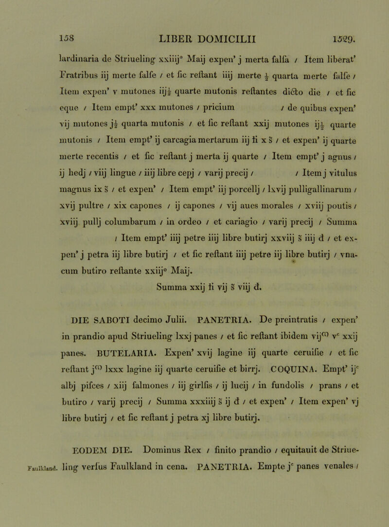 lardiiiaria de Striueling xxiiij“ Maij expen’ j merta falfa / Item liberat’ Fratribus iij merte falfe / et fic reftant iiij merte ^ quarta merte falfe / Item expen’ v mutones iij^ quarte mutonis reflantes di6bo die / ct fic eque / Item empt’ xxx mutones / pricium / de quibus expen’ vij mutones quarta mutonis / et fic reflant xxij mutones iji quarte mutonis / Item empt’ ij carcagia mertarum iij ti x s / et expen’ ij quarte merte recentis / et fic reflant j merta ij quarte / Item empt’ j agnus / ij hedj / viij lingue / iiij libre cepj / varij precij / / Item j vitulus magnus ix s / et expen’ / Itera empt’ iij porcellj / Ixvij pulligallinarum / xvij pultre / xix capones / ij capones / vij aues morales / xviij poutis / xviij pullj columbarum / in ordeo / et cariagio / varij precij / Summa / Itera empt’ iiij petre iiij libre butirj xxviij s iiij d / et ex- pen’ j petra iij libre butirj / et fic reflant iiij petre iij libre butirj / vna- cum butiro reflante xxiij® Maij. Summa xxij ii vij s viij d. DIE SABOTI decimo Julii. PANETRIA. De preintratis / expen’ in prandio apud Striueling Ixxj panes / et fic reflant ibidem vij^ v xxij panes. BUTELARIA. Expen’ xvij lagine iij quarte ceruilie / et fic reflant j^ Ixxx lagine iij quarte ceruifie et birrj. COQUINA. Empt’ ij‘ albj pifces / xiij falmones / iij girlfis / ij lucij / in fundolis / prans / et butiro / varij precij / Summa xxxiiij s ij d / et expen’ / Itera expen’ vj libre butirj / et fic reflant j petra xj libre butirj. EODEM DIE. Dominus Rex / finito prandio / equitauit de Striue- Fauikiand. Hog verlUs Faulliland in cena. PANETRIA. Empte j' panes venales /