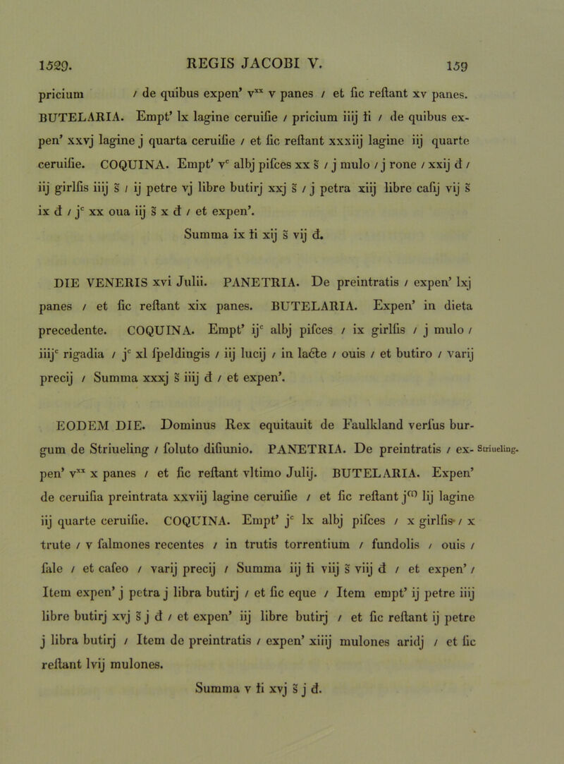 1529. 159 pricium / de quibus expen* v’'’^ v panes / et fic reflant xv panes. BUTELARIA. Empt’ Ix lagine ceruifie / pricium iiij ti / de quibus ex- pen* xxvj lagine j quarta ceruilie / et fic reflant xxxiij lagine iij quarte ceruifie. COQUINA. Empt* v' albj pifces xx s / j mulo / j rone / xxij d / iij girlfis iiij s / ij petre vj libre butirj xxj s / j petra xiij libre cafij vij s ix d / j* XX oua iij s x d / et expen’. Summa ix ti xij s vij d, DIE VENERIS xvi Julii. PANETRIA. De preintratis / expen’ Ixj panes / et fic reflant xix panes. BUTELARIA. Expen’ in dieta precedente. COQUINA. Empt’ ij‘ albj pifces / ix girlfis / j mulo / iiij rigadia / j xl fpeldingis / iij lucij / in la6le / ouis / et butiro / varij precij / Summa xxxj s iiij d / et expen’. EODEM DIE. Dominus Rex equitauit de Faulkland verius bur- gum de Striueling / foluto difiunio. PANETRIA. De preintratis / ex- striueiing. pen* v’''^ X panes / et fic reflant vltimo Julij. BUTELARIA. Expen’ de ceruifia preintrata xxviij lagine ceruifie / et fic reflant j^ Iij lagine iij quarte ceruifie. COQUINA. Empt’ j Ix albj pifces / x girlfis- / x trute / V falmones recentes / in trutis torrentium / fundolis / ouis / fale / et cafeo / varij precij / Summa iij ii viij s viij d / et expen’ / Item expen’ j petra j libra butirj / et fic eque / Item empt’ ij petre iiij libre butirj xvj s j d / et expen’ iij libre butirj / et fic reflant ij petre j libra butirj / Item de preintratis / expen’ xiiij mulones aridj / et fic reflant Ivij mulones.