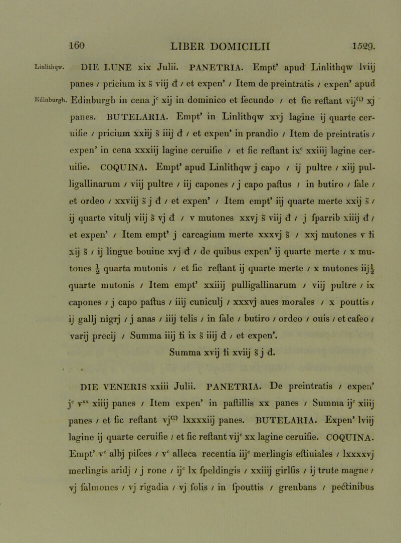 Linlitliqw. lOdinbuTgli 160 LIBER DOMICILII 1529. DIE LUNE xix Julii. PANETRIA. Empt’ apud Linlithqw Iviij panes / pricium ix s viij d / et expen’ / Item de preintratis / expen’ apud Edinburgli in cena j' xij in dominico et fecundo / et fic reflant vij^^ xj panes. BUTELARIA. Empt’ in Linlithqw xvj lagine ij quarte cer- uifie / pricium xxKj s iiij d / et expen’ in prandio / Item de preintratis / expen’ in cena xxxiij lagine ceruilie / et fic reflant ix' xxiiij lagine cer- uilie. COQUINA. Empt’ apud Linlithqw j capo / ij pultre / xiij pul- ligallinarum / viij pultre / iij capones / j capo paflus / in butiro / fale / et ordeo / xxviij s j d / et expen’ / Item empt’ iij quarte merte xxij s / ij quarte vitulj viij s vj d / v mutones xxvj s viij d / j fparrib xiiij d / et expen’ / Item empt’ j carcagium merte xxxvj s / xxj mutones v ti xij s / ij lingue bouine xvj d / de quibus expen’ ij quarte merte / x mu- tones ^ quarta mutonis / et fic reflant ij quarte merte / x mutones iij,^ quarte mutonis / Item empt’ xxiiij pulligallinarum / viij pultre / ix capones / j capo paflus / iiij cuniculj / xxxvj aues morales / x pouttis / ij gallj nigrj / j anas / iiij telis / in fale / butiro / ordeo / ouis / et cafeo / varij precij / Summa iiij ii ix s iiij d / et expen*. Summa xvij ii xviij s j d. DIE VENERIS xxiii Julii. PANETRIA. De preintratis / expen’ jc yxx jj-jjjj panes / Item expen’ in paflillis xx panes / Summa ij' xiiij panes / et fic reflant vj*^ Ixxxxiij panes. BUTELARIA. Expen’ Iviij lagine ij quarte ceruifie / et fic reflant vij' xx lagine ceruifie. COQUINA. Empt’ v' albj pifces / v' alleca recentia iij' merlingis efliuiales / Ixxxxvj raerlingis aridj / j rone / ij' Ix fpeldingis / xxiiij girlfis / ij trute magne / vj falmones / vj rigadia / vj folis / in fpouttis / grenbans / pe6linibus