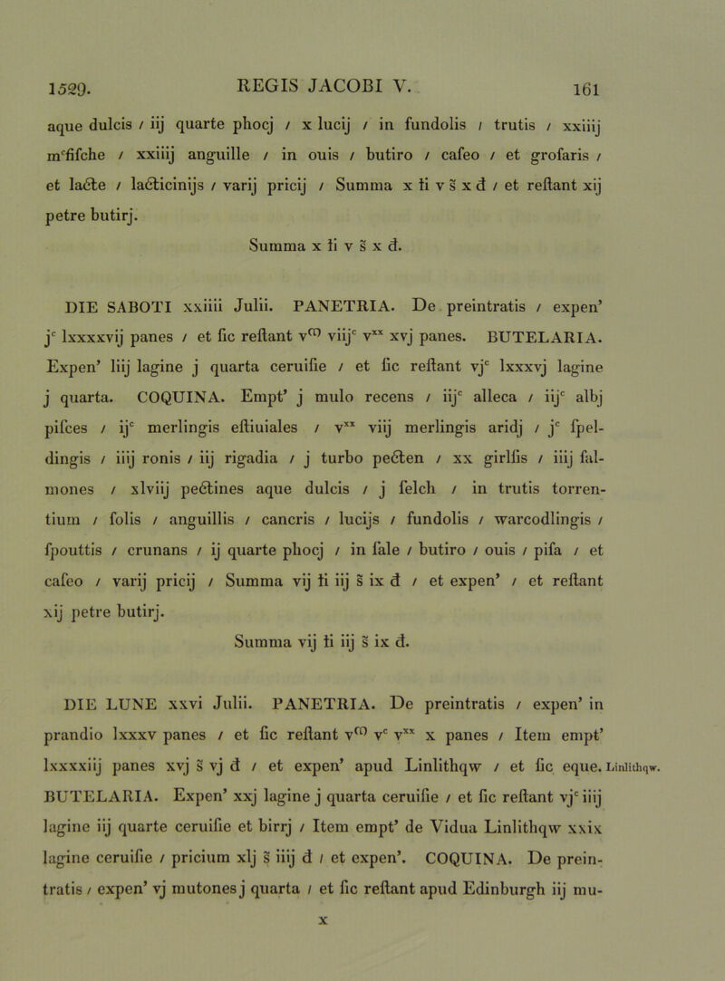 aque dulcis / iij quarte phocj / x lucij / in fundolis / trutis / xxiiij m^fifche / xxiiij anguille / in ouis / butiro / cafeo / et grofaris / et la6te / ladlicinijs / varij pricij / Summa x ti v s x d / et reflant xij petre butirj. Summa x ii v s x d. DIE SABOTI xxiiii Julii. PANETRIA. De. preintratis / expen’ j' Ixxxxvij panes / et fic reflant viij' v” xvj panes. BUTELARIA. Expen’ liij lagine j quarta ceruifie / et lic reflant vj*^ Ixxxvj lagine j quarta. COQUINA. Empt’ j mulo recens / iij'' alleca / iij' albj pifces / ij*' merlingis efliuiales / v’'’' viij merlingis aridj / j'' fpel- dingis / iiij ronis / iij rigadia / j turbo pedten / xx girlfls / iiij fal- mones / xlviij pedtines aque dulcis / j felch / in trutis torren- tium / folis / anguillis / cancris / lucijs / fundolis / warcodlingis / fpouttis / crunans / ij quarte pbocj / in fale / butiro / ouis / pifa / et cafeo / varij pricij / Summa vij ii iij s ix d / et expen’ / et reflant xij petre butirj. Summa vij ii iij s ix d. DIE LUNE xxvi Julii. PANETRIA. De preintratis / expen’ in prandio Ixxxv panes / et fic reflant v^ v' v’'* x panes / Item empt’ Ixxxxiij panes xvj s vj d / et expen’ apud Linlithqw / et lic eque, i/iniithqw. BUTELARIA. Expen’ xxj lagine j quarta ceruifie / et fic reflant vj' iiij lagine iij quarte ceruifie et birrj / Item empt’ de Vidua Linlithqw xxix lagine ceruifie / pricium xij s iiij d / et expen’. COQUINA. De prein- tratis / expen’ vj mutones j quarta / et fic reflant apud Edinburgh iij mu-