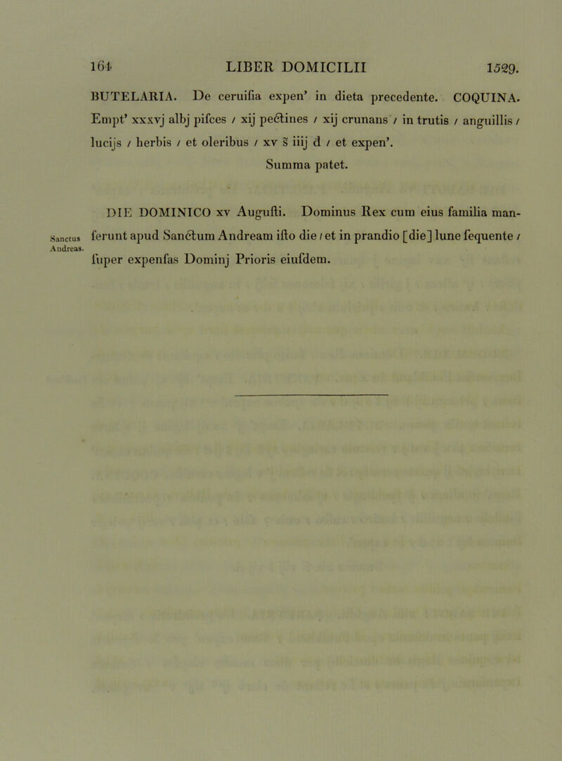 Sanctus Andreas. BUTELARIA. De cerulfia expen’ in dieta precedente. COQUINA. Empt’ xxxvj albj pifces / xij pedtines / xij crunans / in trutis / anguillis / lucijs / herbis / et oleribus / xv s iiij d / et expen’. Summa patet. DIE DOMINICO XV Augulli. Dominus Rex cum eius familia man- ferunt apud Sandtum Andream ifto die / et in prandio [die] lune fequente / fuper expenfas Dominj Prioris eiufdem.