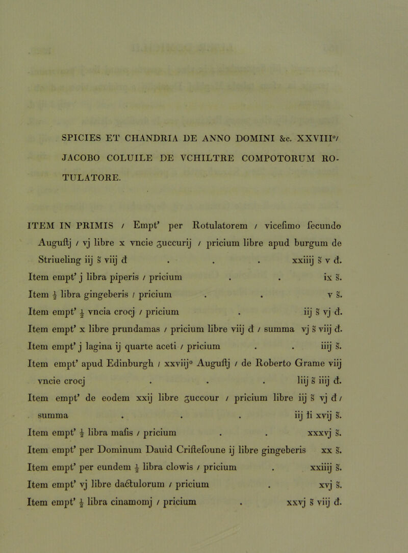 SPICIES ET CHANDRIA RE ANNO DOMINI &c. XXVIIP/ JACOBO COLUILE DE VCHILTRE COMPOTORUM RO- TULATORE. ITEM IN PRIMIS / Empt* per Rotulatorem / vicefimo fecundo Auguftj / vj libre x vncie guccurij / pricium libre apud burgum de Striueling iij s viij d . . . xxiiij s v d. Item empP j libra piperis / pricium . . ix s. Item ^ libra gingeberis / pricium . . v s. Item empP i vncia crocj / pricium . iij s vj d. Item empt’ x libre prundamas / pricium libre viij d / summa vj s viij d. Item empt’ j lagina ij quarte aceti / pricium . . iiij s. Item empt’ apud Edinburgh / xxvilj° Augullj / de Roberto Grame viij vncie crocj . . . liij s iilj d. Item empt’ de eodem xxij libre guccour / pricium libre iij s vj d / summa . . . iij ii xvij s. Item empt’ i libra malis / pricium . . xxxvj s. Item empt’ per Dominum Dauid Crillefoune ij libre gingeberis xx s. Item empt’ per eundem | libra clowis / pricium . xxiiij §. Item empt’ vj libre da6tulorum / pricium . xvj s. Item empt’ ^ libra cinamomj / pricium . xxvj s viij d.