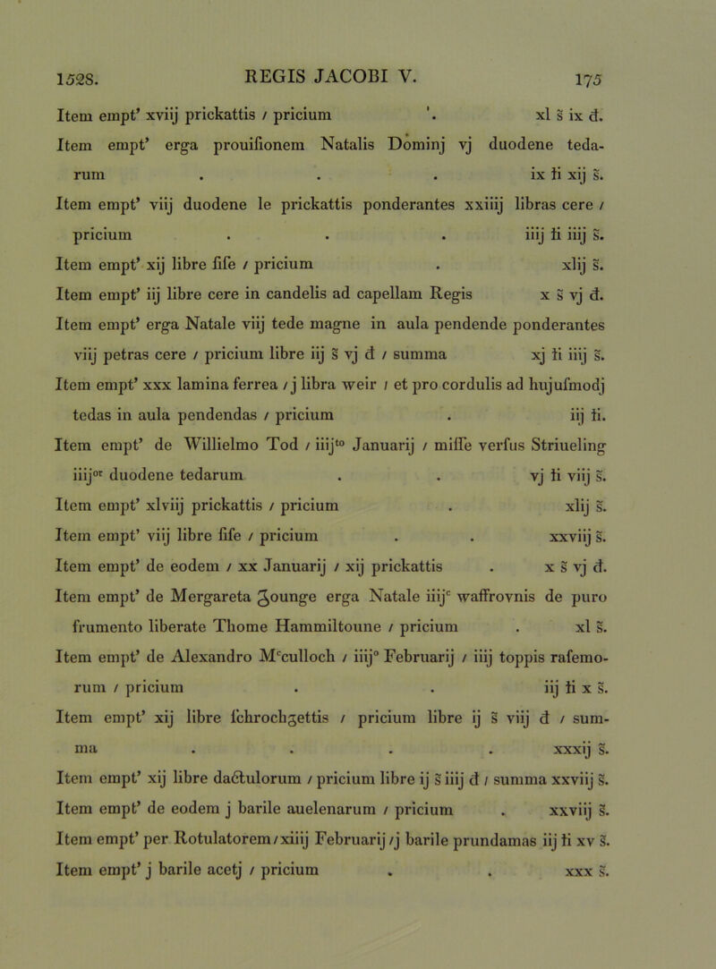 Item empt’ xviij prickattis / pricium ’. xl s ix d. Item empt’ erga prouifionem Natalis Dominj vj duodene teda- rum . . . ix }i xij Item empt’ viij duodene le prickattis ponderantes xxiiij libras cere / pricium . . . iiij ii iiij S. Item empt’ xij libre life / pricium . xlij s. Item empt’ iij libre cere in candelis ad capellam Regis x S vj d. Item empt’ erga Natale viij tede magne in aula pendende ponderantes viij petras cere / pricium libre iij s vj d / summa xj ii iiij s. Item empt’ xxx lamina ferrea / j libra weir / et pro cordulis ad hujufmodj tedas in aula pendendas / pricium . iij ii. Item empt’ de Willielmo Tod / iiij‘° Januarij / miffe verfus Striueling iiij'^ duodene tedarum . . vj ii viij s. Item empt’ xlviij prickattis / pricium . xlij s. Item empt’ viij libre life / pricium . . xxviij s. Item empt’ de eodem / xx Januarij / xij prickattis . x s vj d. Item empt’ de Mergareta gounge erga Natale iiij' waffrovnis de puro frumento liberate Thome Hammiltoune / pricium . xl s. Item empt’ de Alexandro M'culloch / iiij° Februarij / iiij toppis rafemo- rum / pricium . . iij ii x s. Item empt’ xij libre fchrocbgettis / pricium libre ij s viij d / sum- ma .... xxxij s. Item empt’ xij libre dadlulorum / pricium libre ij s iiij d / summa xxviij s. Item empt’ de eodem j barile auelenarum / pricium . xxviij s. Item empt’ per Rotulatorem/xiiij Februarij /j barile prundamas iij ti xv §. Item empt’ j barile acetj / pricium . . xxx s.