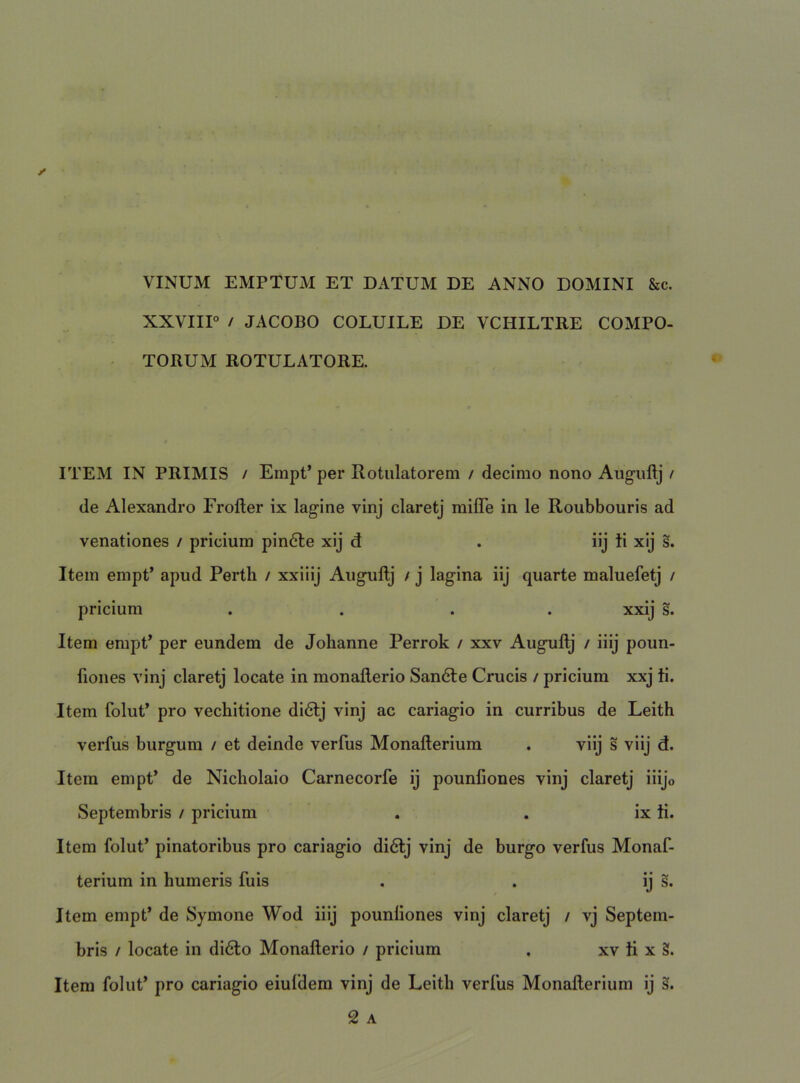 VINUM EMPTUM ET DATUM DE ANNO DOMINI &c. XXVIIP / JACOBO COLUILE DE VCHILTRE COMPO- TORUM ROTULATORE. ITEM IN PRIMIS / Empt’ per Rotulatorem / decimo nono Auguftj / de Alexandro Frofter ix lagine vinj claretj milTe in le Roubbouris ad venationes / priciura pin6le xij d . iij ti xij s. Item empt’ apud Perth / xxiiij Augiiftj / j lagina iij quarte maluefetj / pricium .... xxij s. Item empt’ per eundem de Jolianne Perrok / xxv Auguftj / iiij poun- fiones vinj claretj locate in monaflerio Sandle Crucis / pricium xxj ti. Item folut’ pro vechitione di6lj vinj ac cariagio in curribus de Leith verfus burgum / et deinde verfus Monafterium . viij s viij d. Item empt’ de Nicholaio Carnecorfe ij pounfiones vinj claretj iiijo Septembris / pricium . . ix ti. Item folut’ pinatoribus pro cariagio di6t;j vinj de burgo verfus Monaf- terium in humeris fuis . . ij s. Item empt’ de Symone Wod iiij pounliones vinj claretj / vj Septem- bris / locate in di6lo Monaflerio / pricium . xv ti x 3. Itera folut’ pro cariagio eiufdera vinj de Leith verfus Monafterium ij s. 2 A