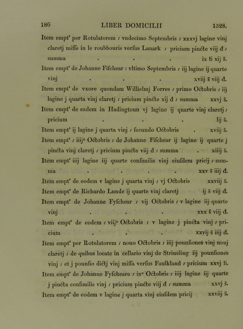 Item empt’ per Rotulatorem / vndecimo Septembris / xxxvj lagine vinj claretj mifle in le roubbouris verfus Lanark / pricium pin6le viij d / summa . . . ix ti xij s. Item empt’ de Johanne Fifcliear / vltimo Septembris / iij lagine ij quarte vinj . . . xviij § viij d. Item empt’ de vxore quondam Willielmj Forres / primo 06tobris / iij lagine j quarta vinj claretj / pricium pin6te xij d / summa xxvj s. Item empt’ de eadem in Hadingtoun vj lagine ij quarte vinj claretj / pricium . . . Iij s. Item empt’ ij lagine j quarta vinj / fecundo 06lobris . xviij s. Item empt’ / iiij° 06lobris / de Johanne Fifcliear ij lagine ij quarte j pindta vinj claretj / pricium pin6te viij d / summa . - xiiij s. Item empt’ iiij lagine iij quarte confimilis vinj eiufdem pricij / sum- ■ nia ' . ‘ . . . XXV s iiij d. Item empt’ de eodem v lagine j quarta vinj / vj 06lobris xxviij s. Item empt’ de Richardo Lunde ij quarte vinj claretj ij s viij d. Item empt’ de Johanne Fyfchear / vij O6lobris / v lagine iij quarte vinj . ' . . XXX s viij d. Itein empt’ de eodem / viij° Odlobris / v lagine j pindla vinj / pri- cium ‘ . ;' ■* xxyij s iiij d. Item empt’ per Rotulatorem / nono Odlobris / iiij pounfiones vinj nouj claretj / de quibus locate in 'cellario vinj de Striueling iij pounfiones vinj / et j pounfio didlj vinj milfa verfus Faulkland / pricium xxvj ii. Item empt’ de Johanne Fyfcheare f ix°' Odtobris / iiij lagine iij quarte j pin6la confimilis vinj / pricium plndle viij d / summa xxvj s. Item empt’ de eodem v lagine j quarta vinj eiufdem pricij xxviij s.