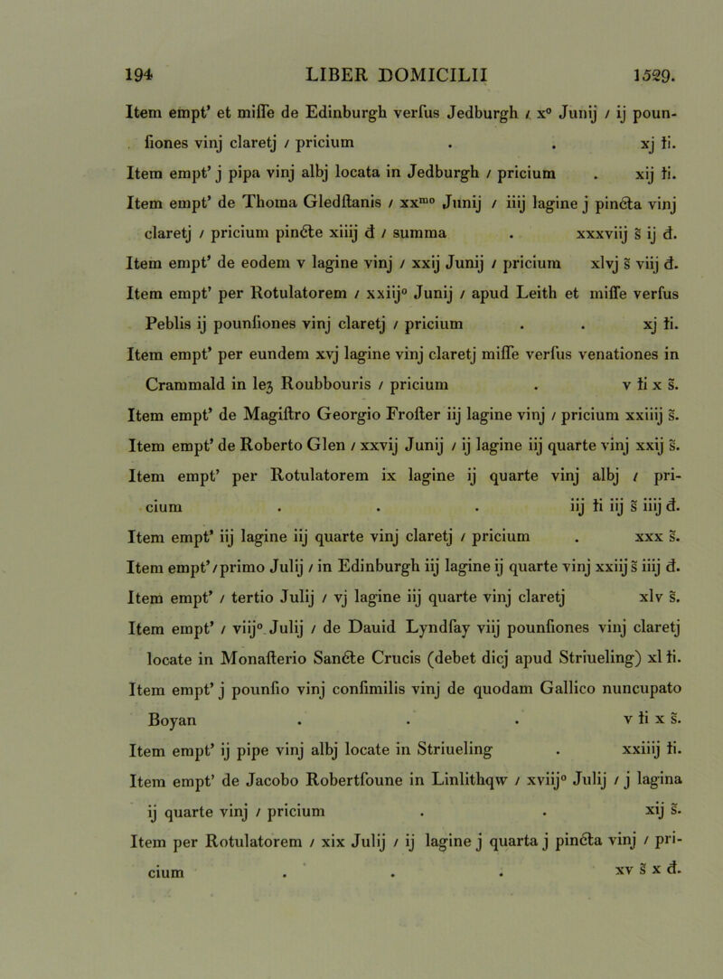 Item empt’ et mijQTe de Edinburgh verfus Jedburgh /. x® Junij / ij poun- fiones vinj claretj / priciiim . . xj ii. Item empt’j pipa vinj albj locata in Jedburgh / pricium . xij ii. Item empt’ de Thoma Gledftanis / xx“® Junij / iiij lagine j pineta vinj claretj / pricium pin6le xiiij d / summa . xxxviij s ij d. Item empt’ de eodem v lagine vinj / xxij Junij / pricium xlvj s viij d. Item empt’ per Rotulatorem / xxiij® Junij / apud Leith et milTe verfus Peblls ij pounliones vinj claretj / pricium . . xj ii. Item empt’ per eundem xvj lagine vinj claretj milTe verfus venationes in Crammald in le3 Roubbouris / pricium . v ii x s. Item empt* de Magiftro Georgio Frofter iij lagine vinj / pricium xxiiij s. Item empt’ de Roberto Glen / xxvij Junij / ij lagine iij quarte vinj xxij s. Item empt’ per Rotulatorem ix lagine ij quarte vinj albj / pri- cium . . . iij ii iij s iiij d. Item empt’ iij lagine iij quarte vinj claretj / pricium . xxx s. Item empt’/primo Julij / in Edinburgh iij lagine ij quarte vinj xxiij s iiij d. Item empt’ / tertio Julij / vj lagine iij quarte vinj claretj xlv s. Item empt’ / viij®. Julij / de Dauid Lyndfay viij pounfiones vinj claretj locate in Monafterio San6te Crucis (debet dicj apud Striueling) xl ti. Item empt’ j pounfio vinj confimilis vinj de quodam Gallico nuncupato Boyan . . • v ii x s. Item empt’ ij pipe vinj albj locate in Striueling . xxiiij ii. Item empt’ de Jacobo Robertfoune in Linlithqvv / xviij® Julij / j lagina ij quarte vinj / pricium . . xij s. Item per Rotulatorem / xix Julij / ij lagine j quarta j pindta vinj / pri- XV s X d. Cium
