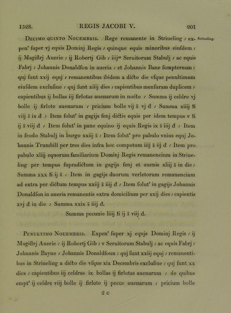 Decimo quinto Nouembris. Rege remanente in Striueling / ex- striueUng. pen’ fuper vj equis Dominj Regis / quinque equis minoribus eiufdem / ij Magiflij Auerie / ij Robertj Gib / iiij Seruitorum Stabulj / ac equis Fabrj / Johannis Donaldfon in aueria / et Johannis Bane fumpterman / quj funt xxij equj / remanentibus ibidem a di6to die vfque penultimum eiuldem exclufiue / quj funt xiiij dies / capientibus menfuram duplicem / capientibus ij bollas iij firlotas auenarum in no6te / Summa ij celdre vj -bolle ij firlote auenarum / pricium bolle vij s vj d / Summa xiiij ti viij s ix d / Item folut’ in gagijs fenj didlis equis per idem tempus v ti ij s viij d / Item folut’ in pane equino ij equis Regis ix s iiij d / Item in feodo Stabulj in burgo xxiij s / Item folut’ pro pabulo vnius equj Jo- liannis Trumbill per tres dies infra hoc compotum iiij s iij d / Item pro. pabulo xiiij equorum familiarium Dominj Regis remanencium in Striue- ling per tempus fupradidtum in gagijs fenj et auenis xiiij s in die / Summa xxx ti ij s / Item in gagijs duorum verletorum remanencium ad extra per di6tum tempus xxiij s iiij d / Item folut’ in gagijs Johannis Donaldlbn in aueria remanentis extra domicilium per xxij dies / capientis xvj d in die / Summa xxix s iiij d. Summa pecunie liiij ti ij s viij d. Penultimo Nouembris. Expen’ liiper xj equjs Dominj Regis / ij Magiftrj Auerie / ij Robertj Gib / v Seruitorum Stabulj / ac equis Fabrj / Johannis Bayne / Johannis Donaldfoun / quj funt xxiij equj / remanenti- bus in Striueling a di6to die vlque xix Decembris excluliue / quj funt xx dies / capientibus iij celdras ix bollas ij firlotas auenarum / de quibus empt’ ij celdre viij bolle ij firlote ij pecce auenarum / pricium bolle 2 c