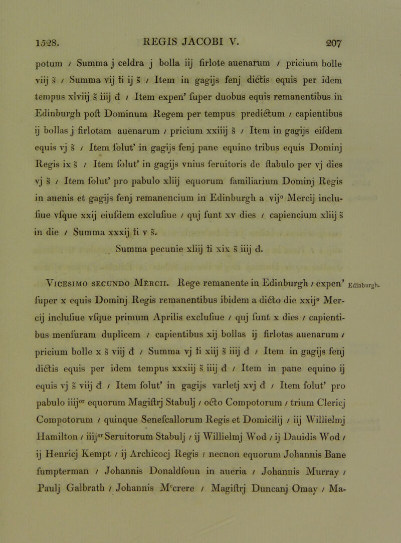 potum / Summa j celdra j bolla iij firlote auenarum / priciura bolle viij s / Summa vij ti ij s / Item in gagijs fenj di6lis equis per idem tempus xlviij s iiij d / Item expen’ fuper duobus equis remanentibus in Edinburgli poft Dominum Regem per tempus predidlum / capientibus ij bollas j firlotam auenarum / pricium xxiiij s / Item in gagijs eifdem equis vj s / Item 1'olut’ in gagijs fenj pane equino tribus equis Dominj Regis ix s / Item folut’ in gagijs vnius feruitoris de ftabulo per vj dies vj s / Item folut’ pro pabulo xliij equorum familiarium Dominj Regis in auenis et gagijs fenj remanencium in Edinburgh a vij° Mercij inclu- liue vfque xxij eiufdem exclufme / quj funt xv dies / capiendum xliij s in die / Summa xxxij ii v s. Summa pecunie xliij ti xix s iiij d. Vicesimo secundo Mercii. Rege remanente in Edinburgh / expen’ Edinburgh. fuper X equis Dominj Regis remanentibus ibidem a didlo die xxij° Mer- cij incluliue vfque primum Aprilis exclufme / quj funt x dies / capienti- bus menluram duplicem / capientibus xij bollas ij firlotas auenarum / pricium bolle x s viij d / Summa vj ii xiij s iiij d / Item in gagijs fenj didlis equis per idem tempus xxxiij s iiij d / Item in pane equino ij equis vj s viij d / Item folut’ in gagijs varletj xvj d / Item folut’ pro pabulo iiij°>^ equorum Magiftrj Stabulj / o6lo Compotorum / trium Clericj Compotorum / quinque Senefcallorum Regis et Domicilij / iij Willielmj Ilamilton / iiij*»'Seruitorum Stabulj / ij Willielmj Wod / ij Dauidis Wod / ij Henricj Kempt / ij Archicocj Regis / necnon equorum Joliannis Bane fumpterman / Johannis Donaldfoun in aueria / Joliannis Murray / Paulj Galbratli / Johannis M‘^crere / Magiftrj Duncanj Omay / Ma-