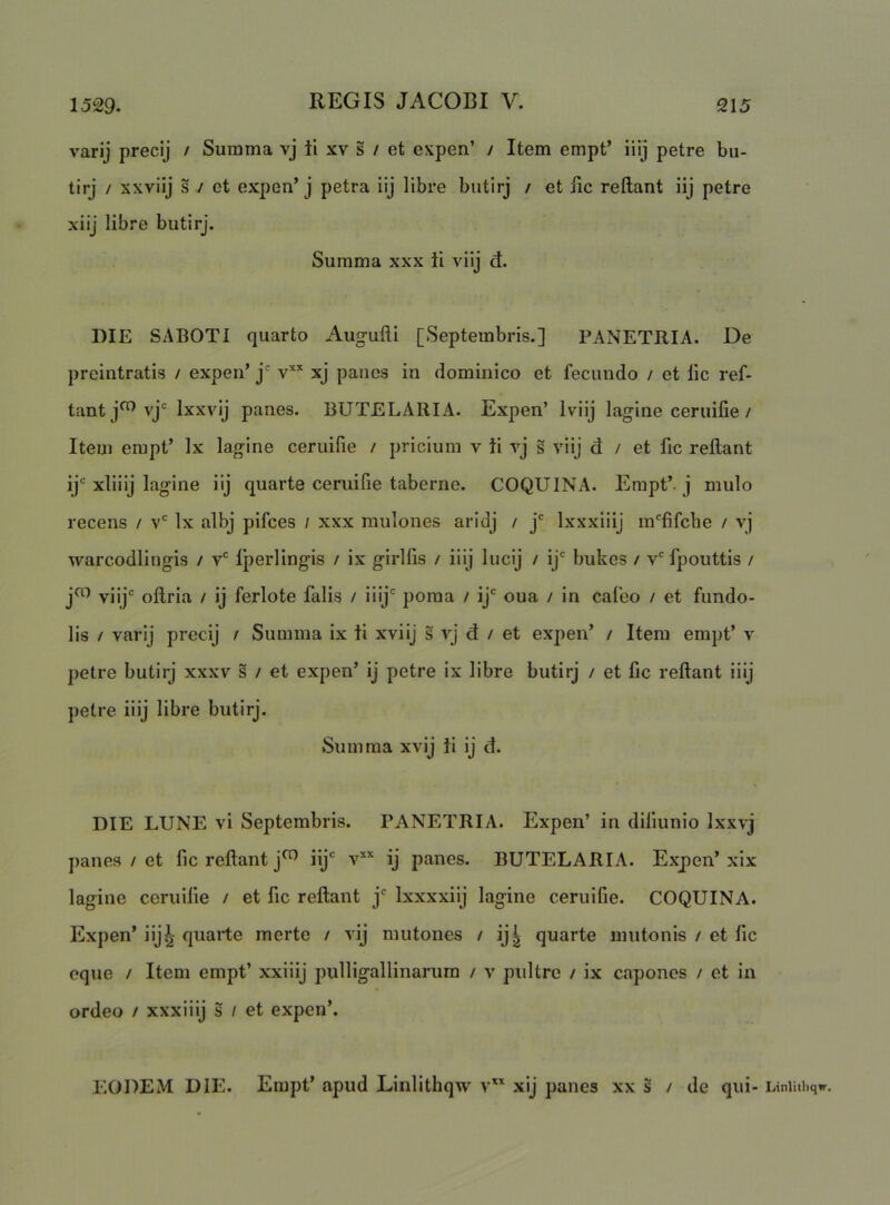 1529. 215 varij precij / Summa vj ti xv s / et expen’ / Item empt’ iiij petre bu- tirj / sxviij s / et expen’ j petra iij libre biitirj / et lic reflant iij petre xiij libre butirj. Summa xxx ii viij ct. DIE SABOTI quarto Aug-ufli [Septembris.] PANETRIA. De preintratis / expen’ j xj panes in dominico et fecundo / et lic ref- tantj^vj‘= Ixxvij panes. BUTELARIA. Expen’ Iviij lagine ceruifie / Item empt’ Ix lagine ceruifie / pricium v ii rj s viij d / et fic reflant ij' xliiij lagine iij quarte ceruifie taberne. COQUINA. Empt’. j mulo recens / v' Ix albj pifces / xxx mulones aridj / j' Ixxxiiij m‘^fifche / vj warcodlingis / v* iperlingis / ix girllis / iilj lucij / ij' bukes / v' fpouttis / jo) viij'' oflria / ij ferlote falis / nij' poma / ij' oua / in cafeo / et fundo- lis / varij precij / Summa ix ii xviij s vj d / et expen’ / Item empt’ v petre butirj xxxv s / et expen’ ij petre ix libre butirj / et fic reflant iiij petre iiij libre butirj. Summa xvij ii ij d. DIE LUNE vi Septembris. PANETRIA. Expen’ in diliunio Ixxvj panes / et fic reflant j^ iij' v’‘’‘ ij panes. BUTELARIA. Expen’ xix lagine ceruifie / et fic reflant j' Ixxxxiij lagine ceruifie. COQUINA. Expen’ iij^ quarte merte / vij mutones / ij| quarte mutonis / et fic eque / Item empt’ xxiiij pulligallinarum / v pultre / ix capones / ct in ordeo / xxxiiij s / et expen’. EODEM DIE. Empt’ apud Linlithqw v xij panes xx § / de qui- Liniithqw.