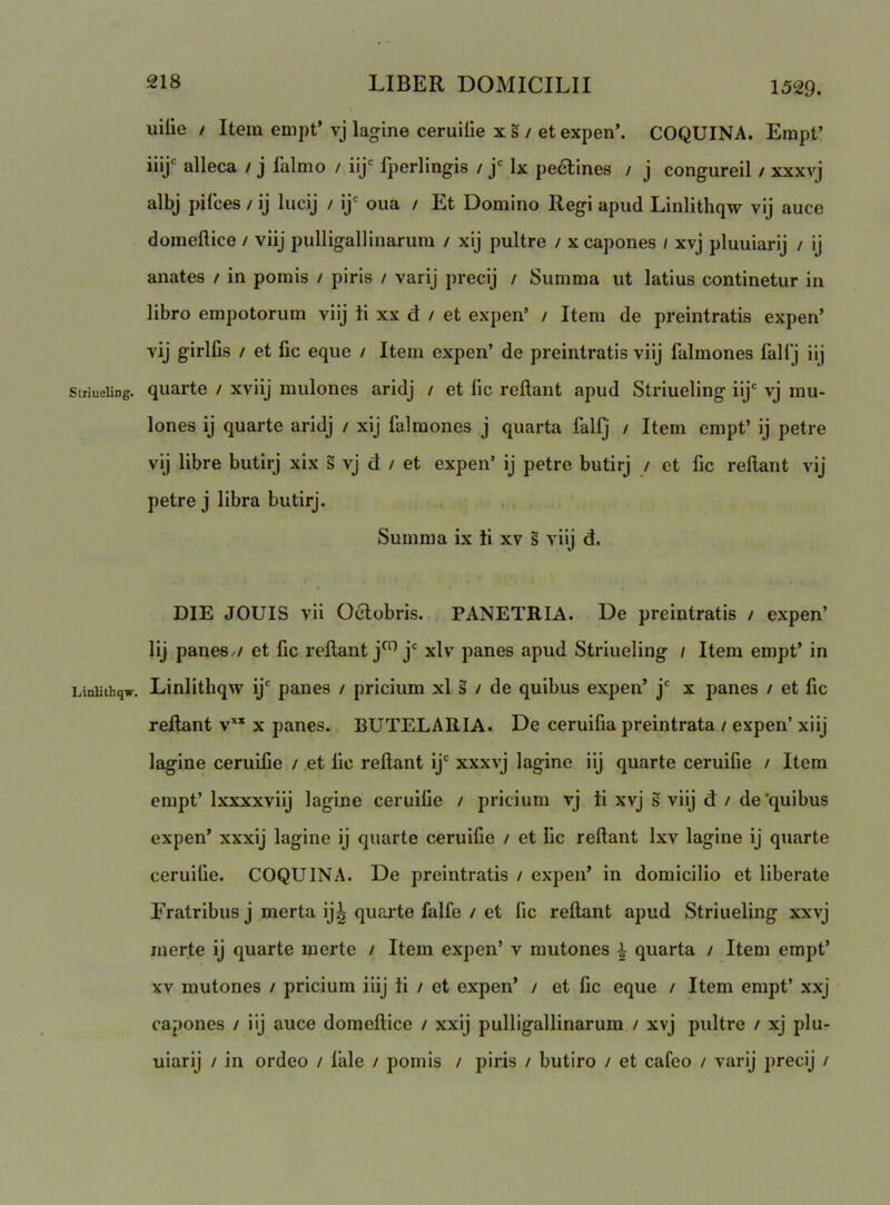 uilie / Item empt’ vj lagine ceruilie x s / et expen’. COQUINA. Empt’ iiij' alleca / j falmo / iij*^ Ijierlingis / Ix pe6lines / j congureil / xxxvj albj pifces / ij lucij / ij' oua / Et Domino Regi apud Linlithqw vij auce domeftice / viij pulligallinarum / xij pultre / x capones / xvj pluuiarij / ij anates / in pomis / piris / varij precij / Summa ut latius continetur in libro empotorum viij ii xx d / et expen’ / Item de preintratis expen’ vij girlfis / et fic eque / Item expen’ de preintratis viij falmones fallj iij striueiing. quarte / xviij mulones aridj / et lic reflant apud Striueling iij‘ vj mu- lones ij quarte aridj / xij falmones j quarta fallj / Item empt’ ij petre vij libre butirj xix s vj d / et expen’ ij petre butirj / et fic reflant vij petre j libra butirj. Summa ix ii xv s viij d. DIE JOUIS vii Odlobris. PANETRIA. De preintratis / expen’ lij panes,/ et fic reflant j^j‘^ xlv panes apud Striueling i Item empt’ in Liniithqw. Linlitliqw ij panes / pricium xl § / de quibus expen’ j x panes / et fic reflant v’‘* x panes. BUTELARIA. De ceruifia preintrata / expen’ xiij lagine ceruifle / et lic reflant ij' xxxvj lagine iij quarte ceruifie / Item empt’ Ixxxxviij lagine ceruilie / pricium vj ii xvj s viij d / de'quibus expen’ xxxij lagine ij quarte ceruilie / et lic reflant Ixv lagine ij quarte ceruilie. COQUINA. De preintratis / expen’ in domicilio et liberate Fratribus j merta ij^ quaifle falfe / et lic reflant apud Striueling xxvj merte ij quarte merte / Item expen’ v mutones i quarta / Item empt’ XV mutones / pricium iiij ii / et expen’ / et lic eque / Item empt’ xxj capones / iij auce domeflice / xxij pulligallinarum / xvj pultre / xj plu- uiarij / in ordeo / lale / pomis / piris / butiro / et cafeo / varij precij /