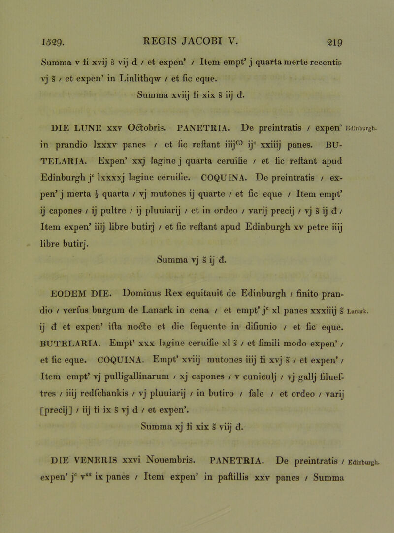 Summa v ii xvij s vij d / et expen’ / Item erapt’ j quarta merte recentis vj s / et expen’ in Linlithqw / et lic eque. Summa xviij ii xix s iij d. DIE LUNE XXV 06lobris. PANETRIA. De preintratis / expen’ Ediuburgh. in prandio Ixxxv panes / et lic reflant iiij^ ij' xxiiij panes. BU- TELARIA. Expen’ xxj lagine j quarta ceruifie / et fic reflant apud Edinburgh j'Ixxxxj lagine ceruifie. COQUINA. De preintratis / ex- pen’ j merta ^ quarta / vj mutones ij quarte / et fic eque / Item empt’ ij capones / ij pultre / ij pluuiarij / et in ordeo / varij precij / vj s ij d / Item expen’ iiij libre butirj / et fic reflant apud Edinburgh xv petre iiij libre butirj. Summa vj s ij d. EODEM DIE. Dominus Rex equitauit de Edinburgh / finito pran- dio / verfus burgum de Lanark in cena / et empt’ j xl panes xxxiiij s Lanark. ij d et expen’ ifla iio6le et die fequente in difiunio / et fic eque. BUTELARIA. Empt’ xxx lagine ceruifie xl s / et limili modo expen’ / et fic eque. COQUINA. Empt’ xviij mutones iiij ti xvj s / et expen’ / Item empt’ vj pulligallinarum / xj capones / v cuniculj / vj gallj filuel- tres / iiij redfchankis / vj pluuiarij / in butiro / fale / et ordeo / varij [precij] / iij li ix § vj d / et expen’. Summa xj ti xix s viij d. DIE VENERIS xxvi Nouembris. PANETRIA. De preintratis / Edinburgh. expen’ j” v** ix panes / Item expen’ in paftillis xxv panes / Summa