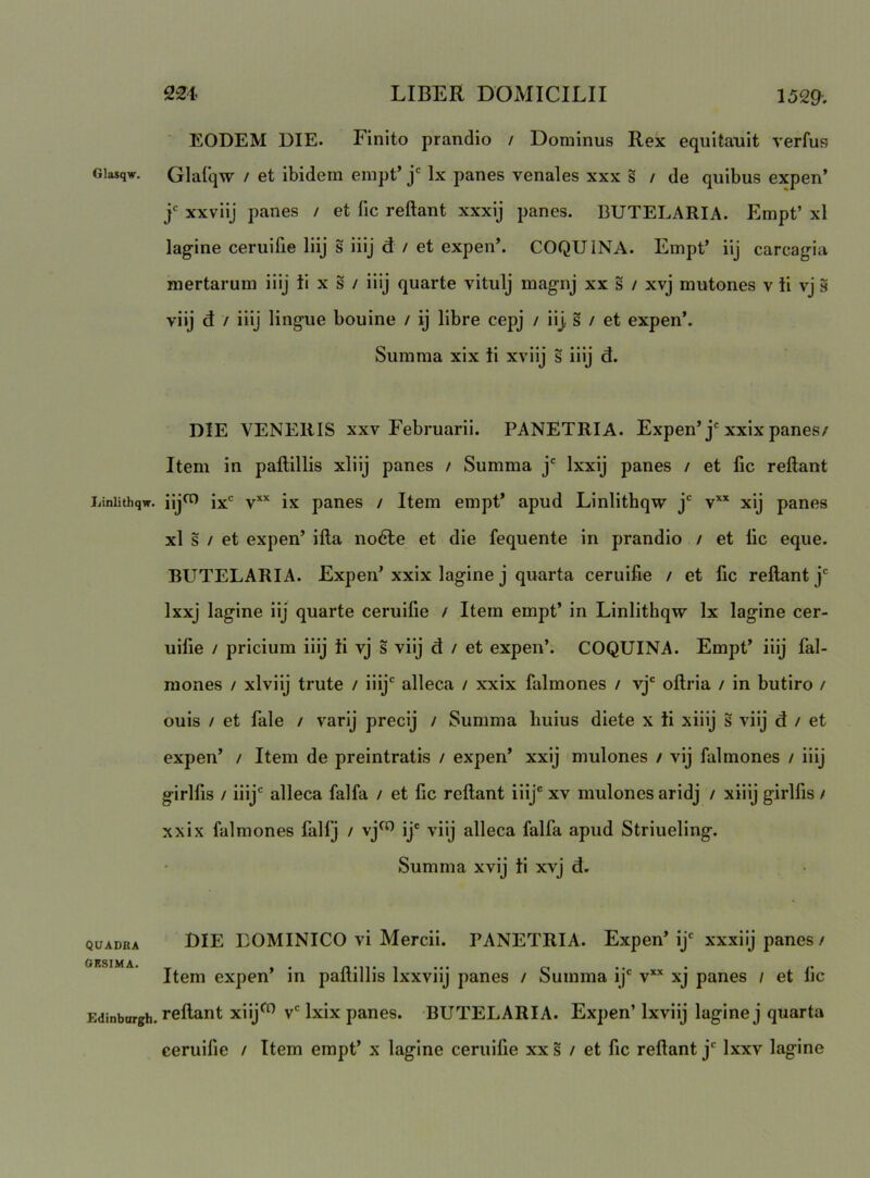 Glasqw. liinlithqw. QUADRA OESIMA. Edinburgh. EODEM DIE. Finito prandio / Dominus Rex equitauit verfus Glafqw / et ibidem empt’ j' Ix panes venales xxx s / de quibus expen’ j' xxviij panes / et lic reflant xxxij panes. BUTELARIA. Empt’ xl lagine ceruifie liij s liij d: / et expen’. COQUINA. Empt’ iij carcagia mertarum iiij ti x s / iiij quarte vitulj magnj xx s / xvj mutones v ii vj s viij d / iiij lingue bouine / ij libre cepj / iij. s / et expen’. Summa xix ii xviij s iiij d. DIE VENERIS xxv Februarii. PANETRIA. Expen’j'xxix panes/ Item in paflillis xliij panes / Summa j Ixxij panes / et fic reflant iijo) jx' V*’' ix panes / Item empt’ apud Linlithqw j' v** xij panes xl s / et expen’ ifla nodle et die fequente in prandio / et lic eque. BUTELARIA. Expen’xxix lagine j quarta ceruifie / et fic reflant j Ixxj lagine iij quarte ceruifie / Itera empt’ in Linlithqw Ix lagine cer- uifie / pricium iiij ii vj s viij d / et expen’. COQUINA. Empt’ iiij fal- mones / xlviij trute / iiij'^ alleca / xxix falmones / vj' oflria / in butiro / ouis / et fale / varij precij / Summa huius diete x ii xiiij s viij d / et expen’ / Item de preintratis / expen’ xxij mulones / vij falmones / iiij girlfis / iiij' alleca falfa / et fic reflant iiij' xv mulones aridj / xiiij girlfis / xxix falmones falfj / vj^ ij' viij alleca falfa apud Striueling. Summa xvij ii xvj d. DIE DOMINICO vi Mercii. TANETRIA. Expen’ ij' xxxiij panes / Item expen’ in paflillis Ixxviij panes / Summa ij' v*’‘ xj panes / et fic reflant xiij^ v' Ixix panes. BUTELARIA. Expen’ Ixviij lagine j quarta