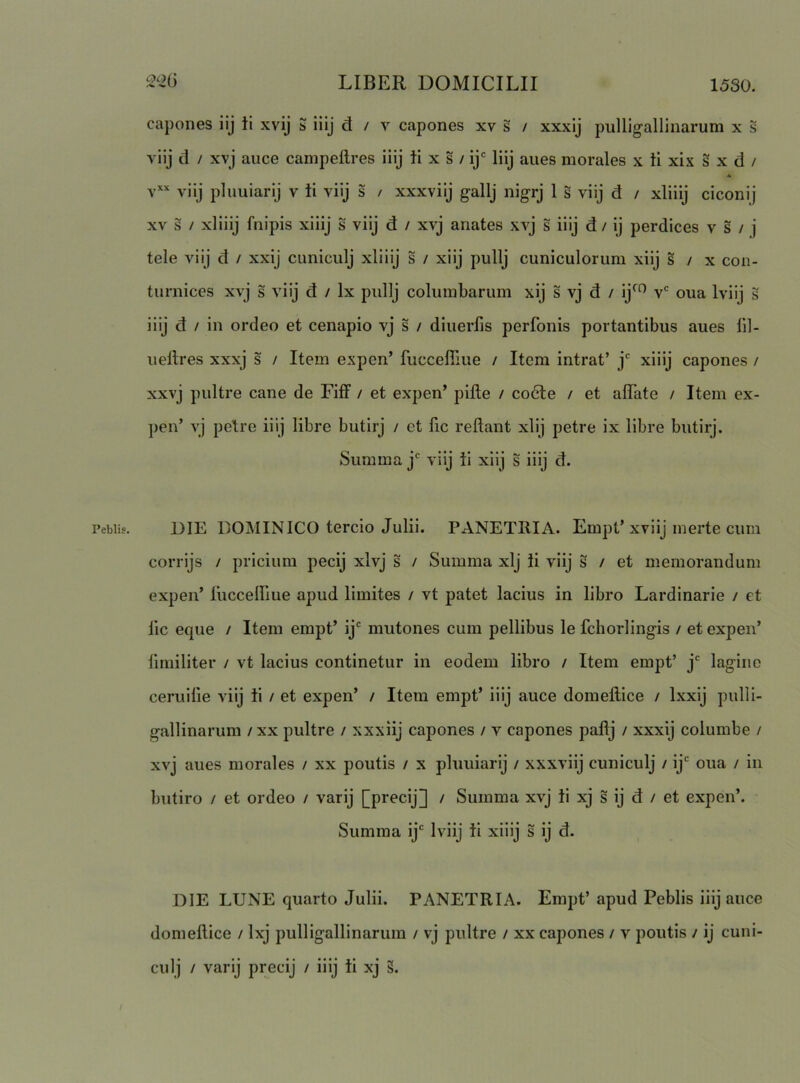 capones iij ii xvij 5 iilj d / v capones xv s / xxxij pulligallinarum x s viij d / xvj auce campeftres iiij ii x s / ij*= liij anes morales x ii xix s x d / .4 viij pluuiarij v ii viij s / xxxviij gallj nigrj 1 s viij d / xliiij ciconij XV s / xliiij fnipis xiiij s viij d / xvj anates xvj s iiij d / ij perdices v s / j tele viij d / xxij cuniculj xliiij s / xiij pullj cuniculorum xiij s / x con- turnices xvj s viij d / Ix pullj columbarum xij s vj d / ij^*^ v* oua Iviij s iiij d / in ordeo et cenapio vj s / diuerfis perfonis portantibus aues 111- uellres xxxj s / Item expen’ fuccefilue / Item intrat’ j* xiiij capones / xxvj pultre cane de Fiff / et expen’ pifte / co6te / et alTate / Item ex- pen’ vj pelre iiij libre butirj / et fic reflant xiij petre ix libre butirj. Summa j* viij ii xiij s iiij d. DIE DOMINICO tercio Julii. PANETRIA. Empt’xviij merte cum corrijs / pricium pecij xlvj s / Summa xlj ii viij S / et memorandum expen’ ruccelllue apud limites / vt patet lacius in libro Lardinarie / et lic eque / Item empt’ ij* mutones cum pellibus le fchorlingis / et expen’ limiliter / vt lacius continetur in eodem libro / Item empt’ j*^ lagine ceruilie viij ii / et expen’ / Item empt’ iiij auce domeftice / Ixxij pulli- gallinarum /xx pultre / xxxiij capones / v capones paflj / xxxij columbe / xvj aues morales / xx poutis / x pluuiarij / xxxviij cuniculj / ij' oua / in butiro / et ordeo / varij [precij] / Summa xvj ii xj s ij d / et expen’. Summa ij' Iviij ii xiiij s ij d. DIE LUNE quarto Julii. PANETRIA. Empt’apud Peblis iiij auce domeflice / Ixj pulligallinarum / vj pultre / xx capones / v poutis / ij cuni- culj / varij precij / iiij ii xj 3.