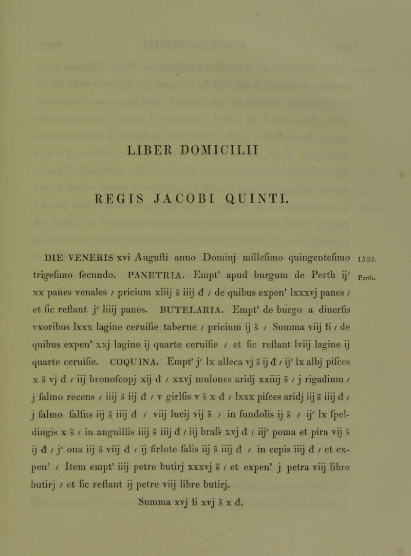REGIS JACOBI QUINTI. DIE VENERIS xvi Augufti anno Doininj niilleliino quingentefnno trigefiino fecundo. PANETRIA. Einpt’ apud burgum de Pertli ij' XX panes venales / pricium xliij s iiij d / de quibus expen’ Ixxxvj panes / et fic reflant j* liiij panes. BUTELARIA. Erapt’ de burgo a diuerlis vxoribus Ixxx lagine ceruilie taberne / pricium ij s / Summa viij ii / de quibus expen’ xxj lagine ij quarte ceruifie / et fic reflant Iviij lagine ij quarte ceruifie. COQUINA. Erapt’ j* Ix alleca vj s ij d / ij Ix albj pifces x s vj d / iij bronofcopj xij d / xxvj mulones aridj xxiiij s / j rigadium / j falino recens / iiij s iij d / v girlfis v s x d / Ixxx pifces aridj iij s iiij d / j falmo falfus iij S iiij d / viij lucij vij s / in fundolis ij s / ij' Ix fpel- dingis X s / in anguillis iiij s iiij d / iij brafs xvj d / iij' poma et pira vij s ij d / j' oua iij S viij d / ij firlote falis iij s iiij d / in cepis iiij d / et ex- pen’ / Item empt’ iiij petre butirj xxxvj s / et expen’ j petra viij libre butirj / et fic reflant ij petre viij libre butirj. Summa xvj ti xvj s x d. 1532. Perth,