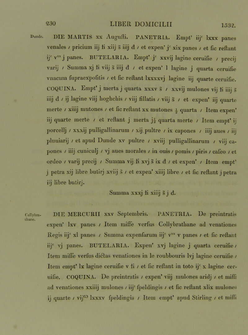 1532. Dunde. Collybra- thane. DIE IMARTIS XX Augufli. PANETRIA. Empt’ iij' Ixxx paries venales / pricium iij ii xiij s iiij d / et expen’ j xix panes / et lic reflant jjc j panes. BUTELARIA. Empt’ j xxvij lag-ine ceruifie / precij varij / Summa xj ii viij s iiij d i et expen’ 1 lagine j quarta ceruille vnaciiin fupraexpofitis / et fic reflant Ixxxxvj lagine iij quarte ceruifie. COQUINA. Empt’j merta j quarta xxxv s / xxvij mulones vij ii iiij § iiij d / ij lagine viij hoghchis / viij fillatis / viij s / et expen’ iij quarte merte / xiiij mutones / et fic reflant xx mutones i quarta / Item expen’ iij quarte merte / et reflant j merta j-| quarta merte / Item empt’ ij porcellj / xxxij pulligallinarum / xij.pultre / ix capones / iiij aues / iij pluLiiarij / et apud Dunde xv pultre / xviij pulligallinarum / viij ca- pones / iiij cuniculj / vj aues morales / in ouis / pomis / piris / cafeo / et ordeo / varij precij / Summa vij Ii xvj s ix d / et expen’ / item empt’ j petra xij libre butirj xviij s / et expen’ xiiij libre / et fic reflant j petra iij libre butirj. Summa xxxj ii xiiij s j d. DIE MERCURII xxv Septembris. PANETRIA. De preintratis expen’ Ixv panes / Item mifle verfiis Collybrathane ad venationes Regis iij' xl panes / Summa expenfarum iij' v’'’' v panes / et fic reflant iij' vj panes. BUTELARIA. Expen’ xvj lagine j quarta ceruifie / Item mille verfus didlas venationes in le roubbouris Ivi lajjine ceruifie / Item empt’ Ix lagine ceruifie v ii / et fic reflant in toto ij' x lagine cer- uilie. COQUINA. De preintratis / expen’ viij mulones aridj / et milii ad venationes xxiiij mulones / iij'fpeldingis / et fic reflant xllx mulones ij quarte / vij^*^ Ixxxv fpeldingis / Item empt’ apud Stirling / et milii