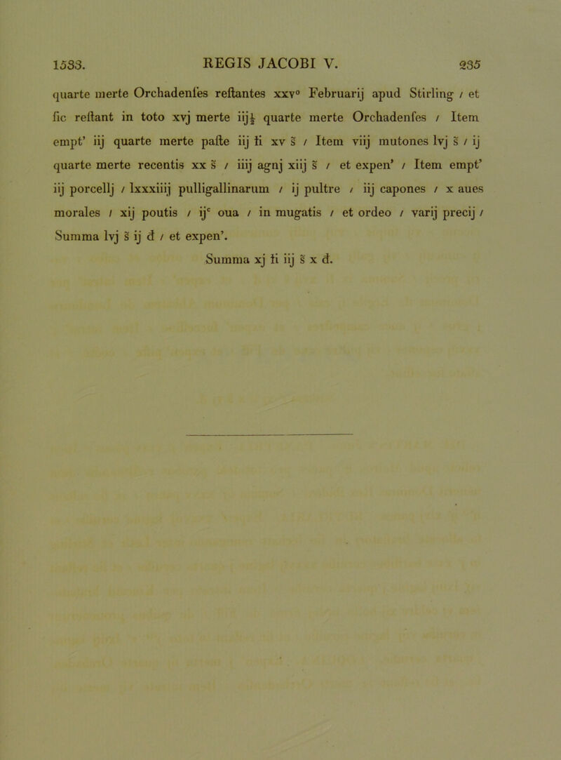 quarte nierte Orchadenles reflantes xxv° Februarij apud Stirling / et fic reflant in toto xvj merte iijj quarte merte Orchadenfes / Item empt’ iij quarte merte pafle iij ti xv s / Item viij mutones Ivj s / ij quarte merte recentis xx s / iiij agnj xiij s / et expen’ / Item empt’ iij porcellj / Ixxxiiij pulligallinarum / ij pultre / iij capones / x aues morales / xij poutis / ij‘ oua / in mugatis / et ordeo / varij precij / Summa Ivj s ij d / et expen’. Summa xj li iij s x d.