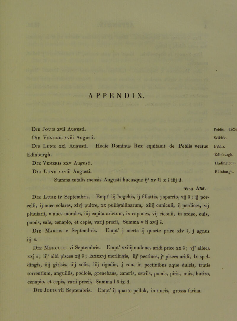Die Jouis xvii Augusti. Die Veneris xviii Augusti. Die Lune xxi Augusti. Hodie Dominus Rex equitauit de Peblis versus Edinburgh. Die Veneris xxv Augusti. Summa totalis mensis Augusti hucusque ij“ xv ti x s iiij d. Tenet ABd. Die Lune iv Septembris. Empt’ iij hogchis, ij fillattis, j sparrib, vij 5 ; ij por- celli, ij auce solares, xlvj pultre, xx puUigallinarum, xiiij cuniculi, ij perdices, xij pluuiarii, v aues morales, iiij capita arietum, ix capones, vij ciconii, in ordeo, ouis, pomis, sale, cenapio, et cepis, varij precii. Summa v ti xvij s. Die Martis v Septembris. Empt’ j merta ij quarte price xlv s, j agnus iij s. Die Mercurii vi Septembris. Empt’ xxiiij mulones aridi price xx s; vj‘ alleca xxj i; iij‘ albi pisces xij i ; Ixxxxvj merlingis, iij* pectines, j' pisces aridi, Ix spel- dingis, iiij girlsis, iiij solis, iiij rigadia, j ron, in pectinibus aque dulcis, trutis torrentium, anguillis, podlois, grenebans, cancris, ostriis, pomis, piris, ouis, butiro, cenapio, et cepis, varii precii, Summa 1 s ix d. Die Jouis vii Septembris. Empt’ ij quarte pellok, in nucis, grossa farina. PeblU. 1625 Selkiik. Peblis. Edinburgli. Hadingtouii.