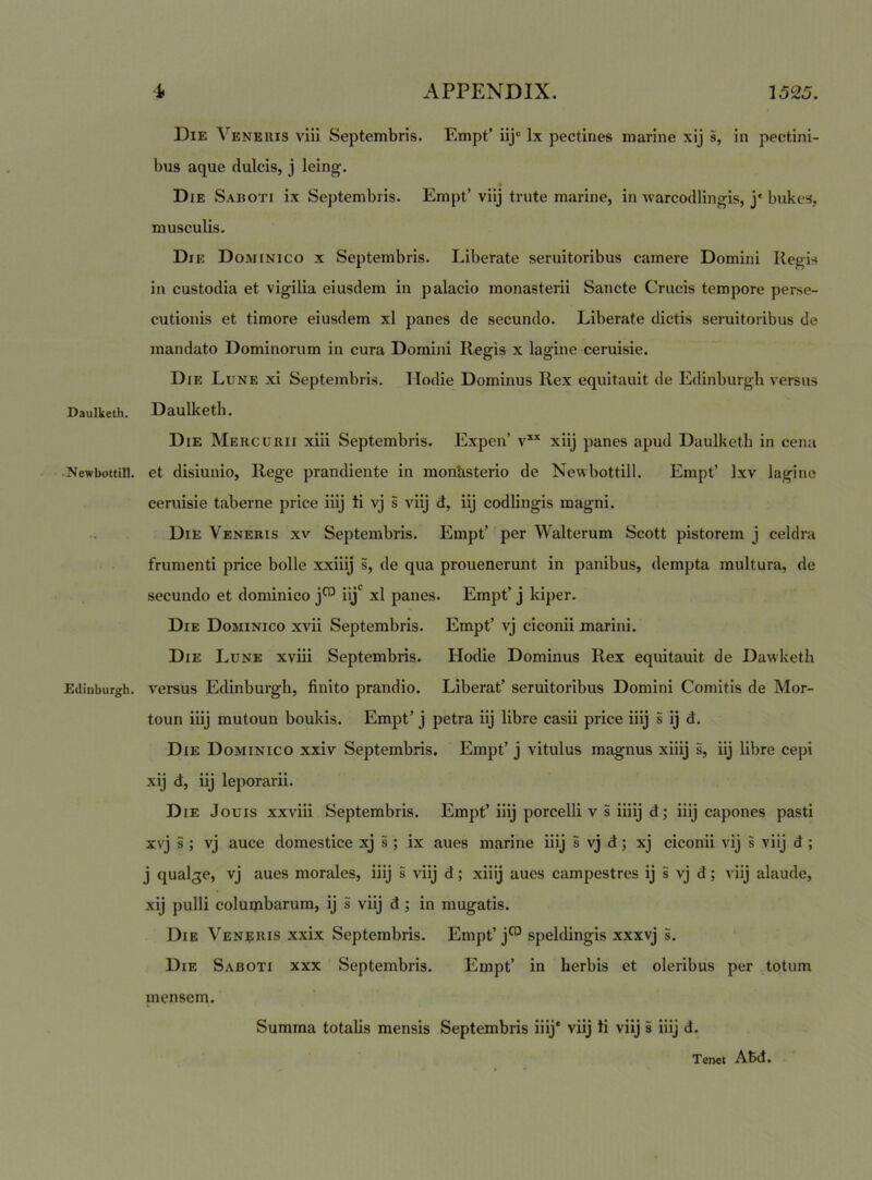 Die Veneris viii Septembris. Empt’ iij“ Ix pectines marine xij s, in pectini- bus aque dulcis, j leing. Die Saboti ix Septembris. Empt’viij trute marine, in warcodlingis, j'bukcs, musculis. Die Dominico x Septembris. Liberate seruitoribus camere Domini Regis in custodia et vigilia eiusdem in palacio monasterii Sancte Crucis tempore perse- cutionis et timore eiusdem xl panes de secundo. Liberate dictis seruitoribus de mandato Dominorum in cura Domini Regis x lagine ceruisie. Die Lune xi Septembris. Hodie Dominus Rex equitauit de Edinburgh versus Daulketh. Daulketh. Die Mercurii xiii Septembris. Expen’ v** xiij panes apud Daulketh in cena -Newbottill. et disiunio. Rege prandiente in monUsterio de Newbottill. Empt’ Ixv lagine ceruisie taberne price iiij ti vj s viij d, iij codlingis magni. Die Veneris xv Septembris. Empt’ per Walterum Scott pistorem j celdra frumenti price bolle xxiiij s, de qua prouenerunt in panibus, dempta multura, de secundo et dominico j™ iij‘ xl panes. Empt’ j kiper. Die Dominico xvii Septembris. Empt’ vj ciconii marini. Die Lune xviii Septembris. Hodie Dominus Rex equitauit de Dawketh Edinburgh. versus Edinburgh, finito prandio. Liberat’ seruitoribus Domini Comitis de Mor- toun iiij mutoun boukis. Empt’ j petra iij libre casii price iiij s ij d. Die Dominico xxiv Septembris. Empt’ j vitulus magnus xiiij s, iij libre cepi xij d, iij leporarii. Die Jouis xxviii Septembris. Empt’ iiij porcelli v s iiiij d; iiij capones pasti xvj s ; vj auce domestice .xj s ; ix aues marine iiij s vj d; xj ciconii vij s viij d ; j qualge, vj aues morales, iiij s viij d; xiiij aues campestres ij s vj d; viij alaude, xij pulli coluipbarum, ij s viij d ; in mugatis. Die Veneris xxix Septembris. Empt’j™ speldingis xxxvj s. Die Saboti xxx Septembris. Empt’ in herbis et oleribus per totum mensem. Summa totalis mensis Septembris iiij* viij li viij i iiij d. Tenet ABd.