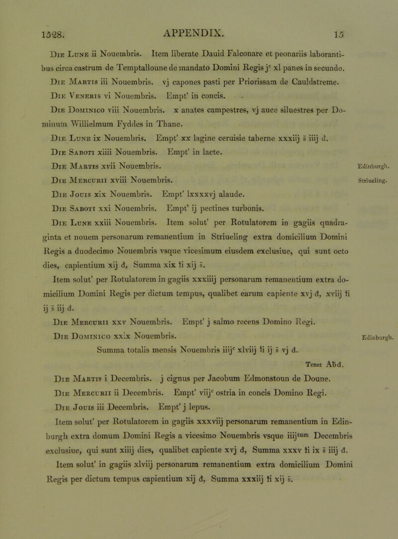 Die Lune ii Nouembris. Item liberate Dauid Falconare et peonariis laboranti- bus circa castrum de Temptalloune demandato Domini Regis xl panes in secundo. Die Maktis iii Nouembris. vj capones pasti per Priorissam de Cauldstreme. Die Veneris vi Nouembris. Empt’ in concis. Die Dominico viii Nouembris. x anates campestres, vj auce siluestres per Do- minum Willielmum Fyddes in Thane. Die Lune ix Nouembris. Empt’ xx lagine ceruisie taberne xxxiij s iiij d. Die Saboti xiiii Nouembris. Empt’ in lacte. Die Martis x\di Nouembris. Die Mercurii xviii Nouembris. Die Jouis xix Nouembris. Empt’ Ixxxxvj alaude. Die Saboti xxi Nouembris. Empt’ ij pectines turbonis. Die Lune xxiii Nouembris. Item solut’ per Rotulatorem in gagiis quadra- ginta et nouem personarum remanentium in Striueling extra domicilium Domini Regis a duodecimo Nouembris vsque vicesimum eiusdem exclusiue, qui sunt octo dies, capientium xij d. Summa xix ti xij s. Item solut’ per Rotulatorem in gagiis xxxiiij personarum remanentium extra do- micilium Domini Regis per dictum tempus, qualibet earum capiente xvj d, xnij ti ij i iij d. Die Mercurii xxv Nouembris. Empt’ j salmo recens Domino Regi. Die Dominico xxix Nouembris. Summa totalis mensis Nouembris iHj*^ xlviij ti ij s vj d. Tenet ABd. Die Martis i Decembris, j cignus per Jacobum Edmonstoun de Doune. Die Mercurii ii Decembris. Empt’ viij*^ ostria in concis Domino Regi. Die Jouis iii Decembris. Empt’j lepus. Item solut’ per Rotulatorem in gagiis xxxviij personarum remanentium in Edin- burgh extra domum Domini Regis a vicesimo Nouembris vsque inj^^i* Decembris exclusiue, qui sunt xiiij dies, qualibet capiente xvj d. Summa xxxv ti ix s iiij d. Item solut’ in gagiis xlviij personarum remanentium extra domicilium Domini Regis per dictum tempus capientium xij d, Summa xxxiij ti xij s. Edinburgh. Striueling.
